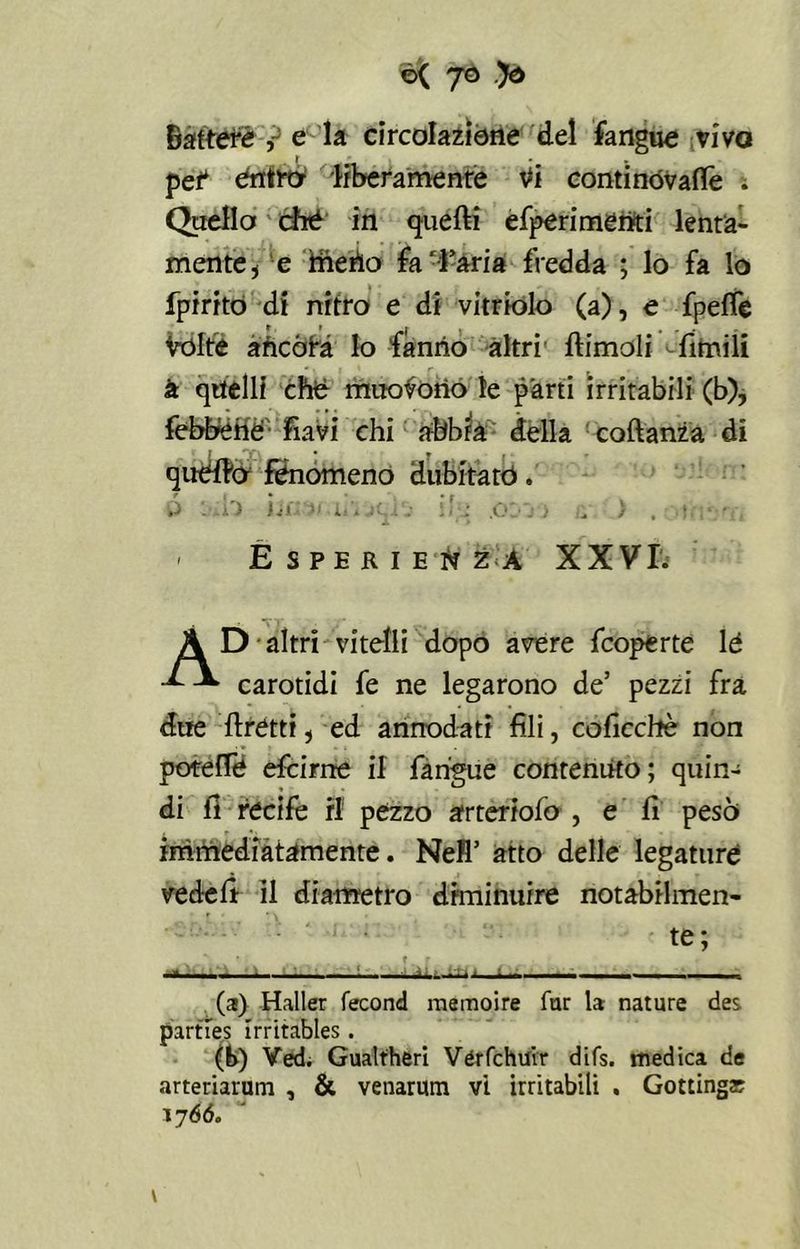 battete, e la circolazióne del fangue vivo pef entro liberamente Vi conti nóvaffe ; Quello ché in quelli efperimeniti lenta- mente i e ine no fa -rari a fredda ; lo fa lo fpirito di nitro e di vitriolo (a), e fpelfe Vòlte ancóra Io fanno altri ftimoli fitnili - à quelli che muoiono le parti irritabili (b), febbené- fiavi chi abbia della coftanza di quello fenomeno dubitato. Ó l'ilo ìifiO*'.ii’i jqil i?>; .OD j i ù ì , Mi':'li > Esperienza XXVI. A D altri vitelli dopo avere fcoperte le carotidi fe ne legarono de’ pezzi fra due Itati, ed annodati fili, coficchè non potéfle efcime il fangue contenuto ; quin- di fi recife ri pezzo arteriofo , e fi pesò immediatamente. Nefl’ atto delle legature ved-eff il diametro diminuire notabilmen- te; \ , f r - — - • » . ir ■■■■■ « ■ . (a) Haller fecond raemoire far la nature des parties irritables . (b) Vedi Gualfheri Vérfchu'tr difs. medica de arteriarum , & venarum vi irritabili . Gottingar 17 66. \