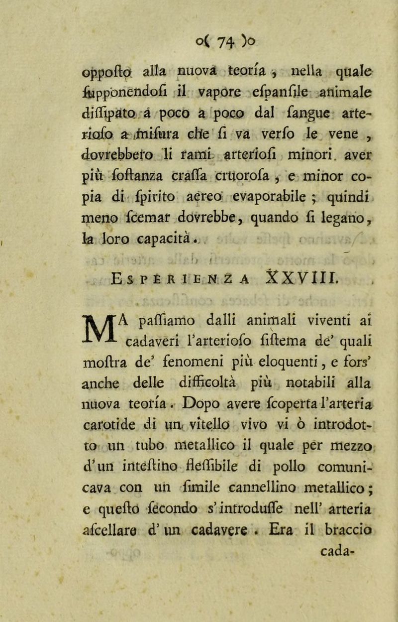 oppofto alla nuova teoria , nella quale frapponendoli il vapore efpanfile animale diffipato a poco a poco dal l'angue arte- riale) a dnifura che li va verfo le vene , dovrebbero li rami arteriofi minori, aver più foftanza crafla crtiorofa , e minor co- pia di fpirito aereo evaporabile ; quindi meno feemar dovrebbe, quando fi legano, la loro capacità. ' *f/ i - ; Esperienza &XVIII. MÀ pafliamo dalli animali viventi ai cadaveri l’arteriofo fiftema de’ quali molila de’ fenomeni più eloquenti, e fora’ anche delle difficoltà più notabili alla nuova teoria . Dopo avere feoperta l’arteria carotide di un. vitello vivo vi ò introdot- to un tubo metallico il quale per mezzo d’un intelaino fleffibile di pollo comuni- cava con un ùmile cannellino metallico; e quello fecondo s’introduce nell’ arteria afcellare d’un cadavere . Era il braccio cada-