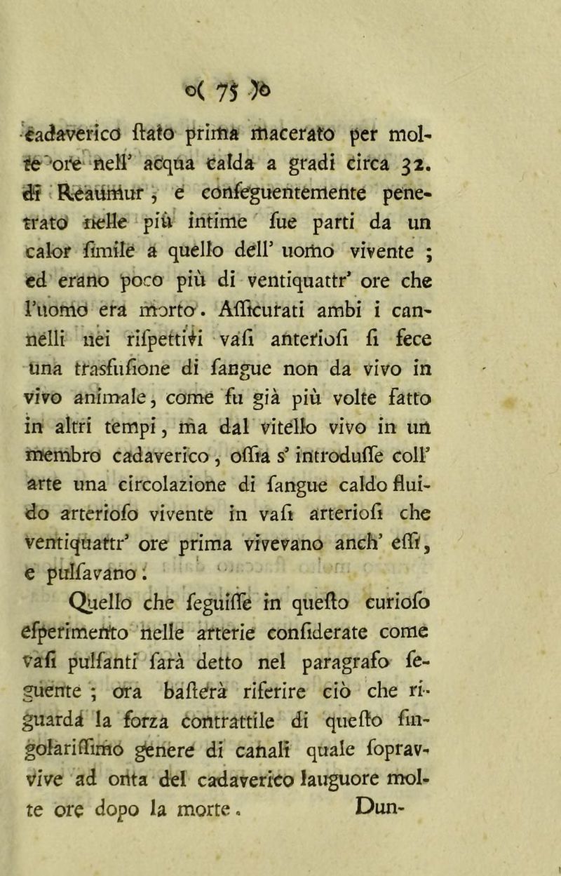cadavericd flato prima macerato per mol- te ‘ore nell1 acqua calda a gradi circa 32. di ReaUitìur, e confeguentemente pene- trato nelle piu intime fue parti da un calor limile a quello dell’ uomo vivente ; ed erano poco piu di ventiquattr’ ore che l’uomo era morto. Aflìcurati ambi i can- nelli nei rilpetti^i vali anteriofi fi fece Una trasfufione di fangue non da vivo in vivo animale, come fu già più volte fatto in altri tempi, ma dal vitello vivo in un membro cadaverico , oflia s’introduce coll’ arte una circolazione di fangue caldo flui- do arteriofo vivente in vafi arteriofi che ventiquattr’ ore prima vivevano aneli’ elfi, e pulfavano ; Quello che feguifle in quello euriofo sperimento nelle arterie confidente come vafi pulfanti farà detto nel paragrafo fe- guente ; ora ballerà riferire ciò che ri- guardi la forza contrattile di quello fin- golarilfimo genere di canali quale foprav- vive ad onta del cadaverico iauguore mol- te ore dopo la morte. Dun-