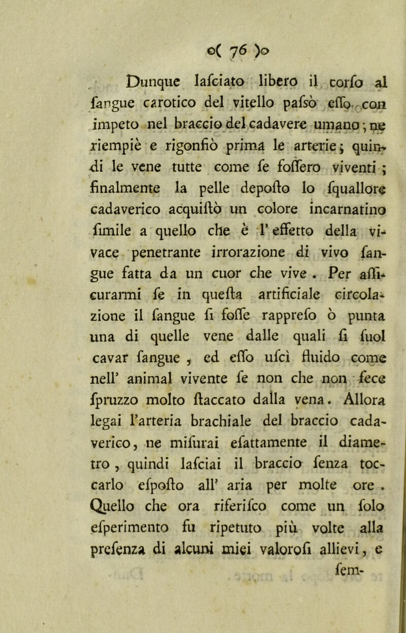 Dunque lafc-iato libero il corfo al fangue carotico del vitello pafsò erto con impeto nel braccio del cadavere umano-ne riempiè e rigonfiò prima le arterie; quin- di le vene tutte come fe fodero viventi ; finalmente la pelle deporto lo fquallore cadaverico acquiftò un colore incarnatino fimile a quello che è l’effetto della vi- vace penetrante irrorazione di vivo fan- gue fatta da un cuor che vive . Per arti- curarmi fe in quefta artificiale circola- zione il fangue fi forte rapprefo ò punta una di quelle vene dalle quali fi fuol cavar fangue , ed erto ufcì fluido come nell’ animai vivente fe non che non fece fpruzzo molto fiaccato dalla vena. Allora legai l’arteria brachiale del braccio cada- verico, ne mifurai efattamente il diame- tro , quindi lafciai il braccio fenza toc- carlo efpofto all’ aria per molte ore . Quello che ora riferifeo come un folo efperimento fu ripetuto più volte alla prefenza di alcuni miei valorofi allievi, e fem-