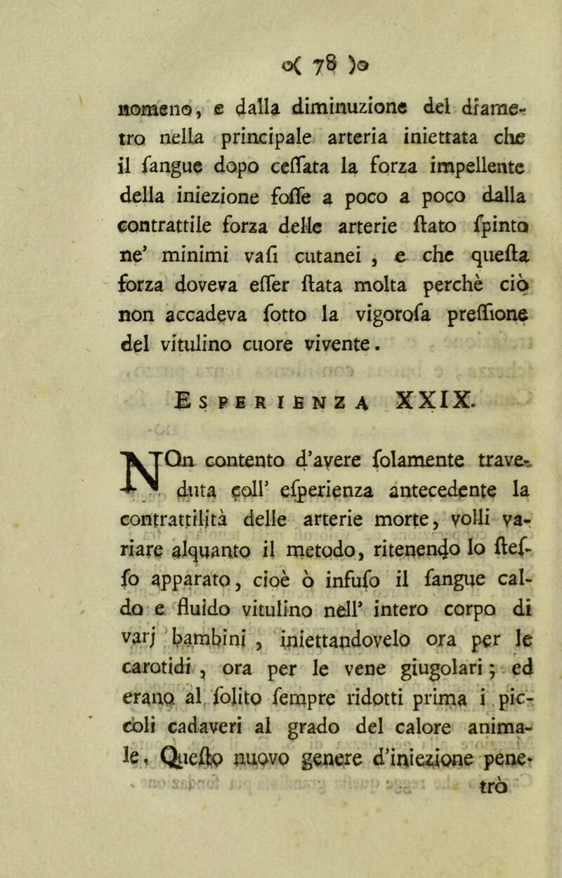 nomeno, e dalla diminuzione del diame- tro nella principale arteria iniettata che il fangue dopo celiata la forza impellente della iniezione folle a poco a poco dalla contrattile forza delle arterie flato fpinta ne’ minimi vali cutanei , e che quella forza doveva elfer Hata molta perchè ciò non accadeva fotto la vigorofa preflione del vitulino cuore vivente. Esperienza XXIX. Qn contento d’avere {blamente trave-. ditta coll’ efperienza antecedente la contrattilità delle arterie morte, volli va- riare alquanto il metodo, ritenendo lo ftef- {ò apparato, cioè ò infufo il fangue cal- do e fluido vitulino nell’ intero corpo di varj bambini , iniettandovelo ora per le carotidi , ora per le vene giugolari ; ed erano, al {olito Tempre ridotti prima i pic- coli cadaveri al grado del calore anima- le. Quello nuovo genere d’iniezione pene* trò