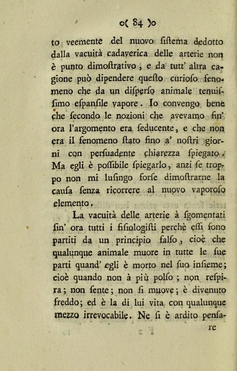 to veemente del nuovo fiflema dedotto dalla vacuità cadaverica delle arterie non è punto dimollrativo , e da tutt’ altra ca- gione può dipendere quello curiofo feno-* meno che da un difperfo animale tenuif- fimo efpanfile vapore. Io convengo bene che fecondo le nozioni che avevamo fin’ ora l’argomento era feducente, e che non era il fenomeno flato fino a5 nollri gior- ni con pervadente chiarezza fpiegato ; Ma egli è polfibile fpiegarlo, anzi le tropr po non mi lufingo forfè dimoftrarne la caufa fenza ricorrere al nuovo vaporofo elemento, La vacuità delle arterie à fgomentati fin’ ora tutti i fifiologilli perchè elfi fono partiti da un principio falfo, cioè che qualunque animale muore in tutte le fue parti quand’ egli è morto nel fuo infieme ; cioè quando non à più polfo ; non refpi- ra; non fente; non fi muove; è divenuto freddo; ed è la di lui vita con qualunque mezzo irrevocabile. Ne fi è ardito penfa- re