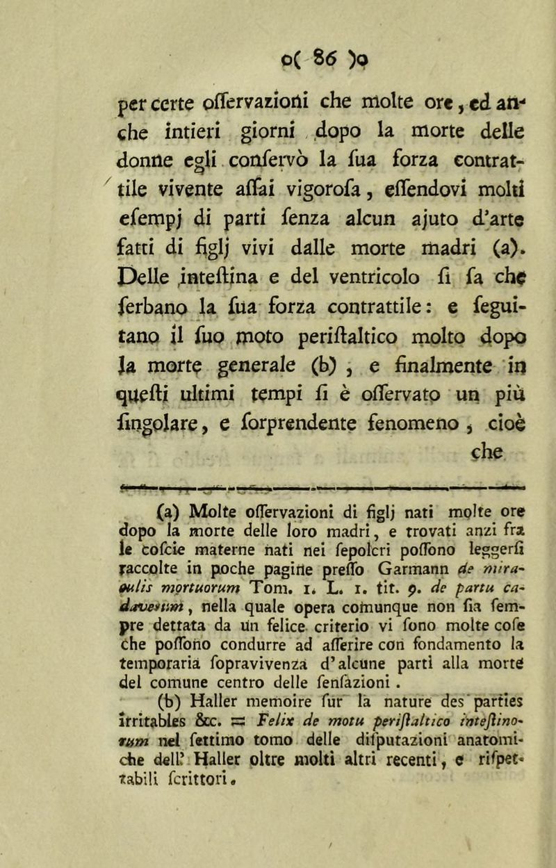 per certe offervaziotli che molte ore, ed an- che intieri giorni dopo la morte delle donne egli confervò la fua forza contrat- tile vivente affai vigorofa, effendovi molti efempj di parti fenza alcun ajuto d’arte fatti di figlj vivi dalle morte madri (a). Delle .inteflina e del ventricolo fi fa che ferbano la fua forza contrattile: e fegui- tano il fuo moto periftaltico molto dopo Ja morte generale (b) , e finalmente in quelli ultimi tempi fi è offervato un piu Angolare, e forprendente fenomeno , cioè che (a) Molte oiTervazioni di figlj nati molte ore dopo la morte delle loro madri, e trovati anzi fra le cofcie materne nati nei fepolcri poflbno leggeri! raccolte in poche pagirie preflo Garmann de mira- (Hitis mortuorum Tom. i. L. i. tit. 9. de parti* ca~ davertint, nella quale opera cotnunque non fia Tem- pre dettata da lin felice criterio vi fono molte cofe che poflono condurre ad afTerire con fondamento la temporarià fopravivenza d’alcune parti alla morte del comune centro delle fenfazioni . (b) Haller memoire fur là nature des'parties irritables 8cc. SS Felix de motu perifìaltico inteftino- rum nel fettimo tomo delle deputazioni anatomi- che dell.’ Haller oltre molti altri recenti, e rifpee* tabili fcrittori.