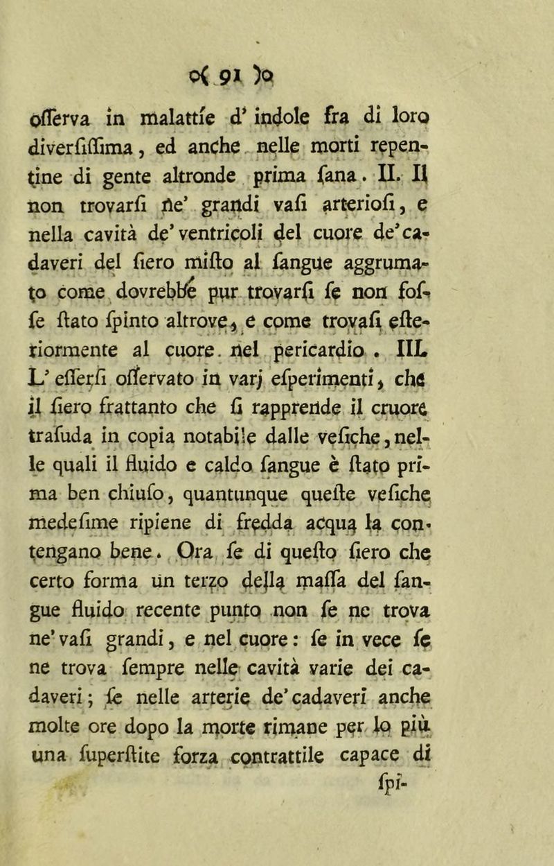 ofTerva in malattie d’indole fra di loro diverflflima, ed anche nelle morti repen- tine di gente altronde prima fana. II. H non trovarfi tìe’ grandi vali arterioli, e nella cavità de’ventricoli dd cuore de’ca- daveri del fiero mifto al fangue aggruma- to come dovrebbe pur trovarfi fe non foA fe flato fpinto altrove, e come trovali efte- riormente al cuore, nel pericardio . IIL L’eflèrfl ofTerva to in varj efperimenti, che il fiero frattanto che fi rapprende il cruore trafuda in copia notabile dalle veliche,nel- le quali il fluido e caldo fangue è flato pri- ma ben chiufo, quantunque quelle veliche medefime ripiene di fredda acqua te con* tengano bene. Ora fe di quefto liero che certo forma Un terzo dejla malfa del fan- gue fluido recente punto non fe ne trova ne’ vali grandi, e nel cuore : fe in vece fe ne trova fempre nelle cavità varie dei ca- daveri : le nelle arterie de’ cadaveri anche ' 1 - - . - ' • molte ore dopo la morte rimane per to più una fuperftite forza contrattile capace di fpi-
