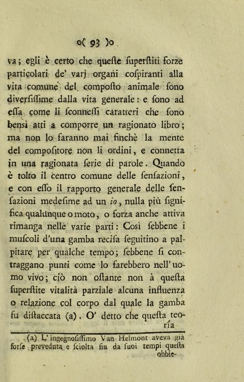 va ; egli è certo che quelle fuperrtiti forze particolari de’ varj organi cofpiranti alla vita comune del. comporto animale fono diverfilfime dalla vita generale : e fono ad erta come li fconnertì caratteri che fono bensì atti a comporre un ragionato libro; ma non lo faranno mai finché la mente del compofitoré non li ordini, e connetta in una ragionata ferie di parole. Quando è tolto il centro comune delle fenfazioni, e con elfo il rapporto generale delle fen- fazioni medefime ad un io 3 nulla più figni- fica qualunque o moto, o forza anche attiva rimanga nelle varie parti: Così febbene i mufcoli d’una gamba recifa feguitino a pal- pitare per qualche tempo ; febbene fi con- traggano punti come lo farebbero nell’uo- mo vivo; ciò non citante non à quella fuperftite vitalità parziale alcuna influenza o relazione col corpo dal quale la gamba fu dillaccata (a). O’ detto che quella teo- ria (a) Lf ingegnofiflìmo Van Helmont aveva già forfè preveduta e fciolta fin da fuoi tempi quella obbie-