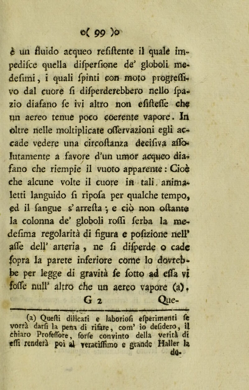 è uii fluido acqueo refiftente il quale im- pedilce quella difperfione de’ globoli me- defimi, i quali fpinti con moto progfeffi- vo dal cuore fi difperderebbero nello fpa- zio diafano fe ivi altro non efiftefie ch$ un aereo tenue poco coerente vapore. In oltre nelle moltiplicate oflèrvazioni egli ac- cade vedere una circoftanza decifiva affo* Imamente a favore d’un umor acqueo dia- fano che riempie il vuoto apparente : Cioè che alcune volte il cuore in tali. anima- letti languido fi ripofa per qualche tempo, ed il fangue s’arreda y e ciò non oftanta la colonna de’ globoli rodi ferba la me- defima regolarità di figura e pofizione nell* affé dell’ arteria , ne fi disperde o cade fopra la parete inferiore come lo dovreb- be per legge di gravità fe fotto ad effa yi foffe nuli’ altro che un aereo vapore (a). G 2 Que- (a) Quelli diHcati e laboriofi efperimenti fe vorrà darfi la pena di rifare, com’ io defidero, il ehiaro Profefibre, forfè convinto della verità di eflx renderà poi al veraciflìmo e grande Haller la do-