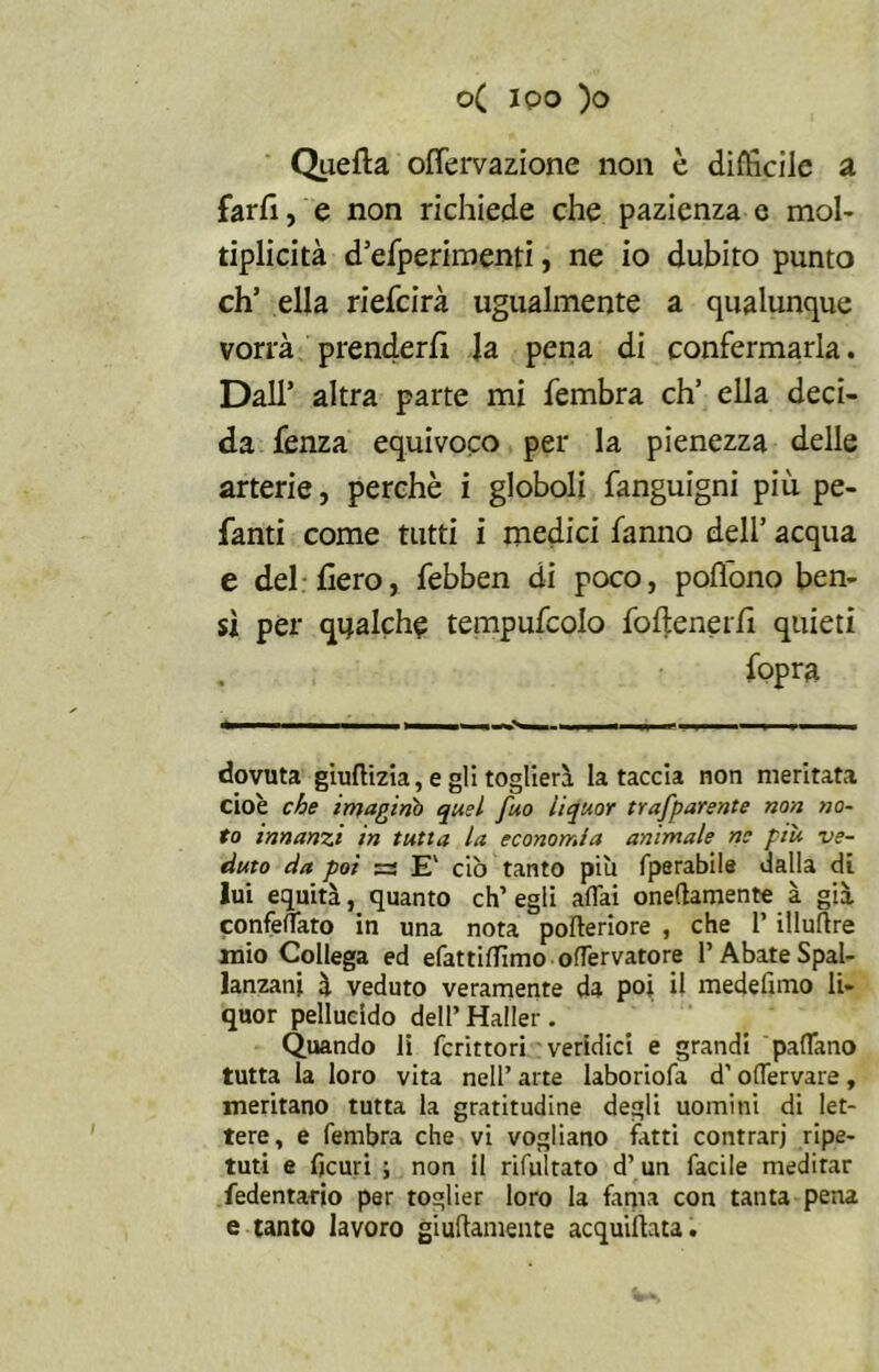 Quella offervazione non è difficile a farli, e non richiede che pazienza e mol- tiplicità deperimenti, ne io dubito punto eh’ ella riefeirà ugualmente a qualunque vorrà prenderli la pena di confermarla. Dall’ altra parte mi fembra eh’ ella deci- da fenza equivoco per la pienezza delle arterie, perchè i globoli fanguigni più pe- fanti come tutti i medici fanno dell’ acqua e del-fiero, febben di poco, poflono ben- sì per qualche tempufcolo fofienerfi quieti fopra dovuta giuftizia, e gli toglierà la taccia non meritata cioè che imaginò quel fuo liquor trafparente non no- to innanzi in tutta la economia animale ne piu ve- duto da poi =3 E' ciò tanto più fperabile dalla di lui equità, quanto eh’ egli affai oneftamente à già confeffato in una nota pofteriore , che 1’ illuftre mio Collega ed efattiffìmo offervatore 1’ Abate Spal- lanzani à veduto veramente da poi il medefimo li- quor pellucido dell’ Haller. Quando li fcrittori veridici e grandi padano tutta la loro vita nell’ arte laboriofa d’offervare, meritano tutta la gratitudine degli uomini di let- tere, e fembra che vi vogliano fatti contrari ripe- tuti e fjcuri ; non il rifui rato d’un facile meditar fedentario per toglier loro la fama con tanta pena e tanto lavoro giuftamente acquietata.