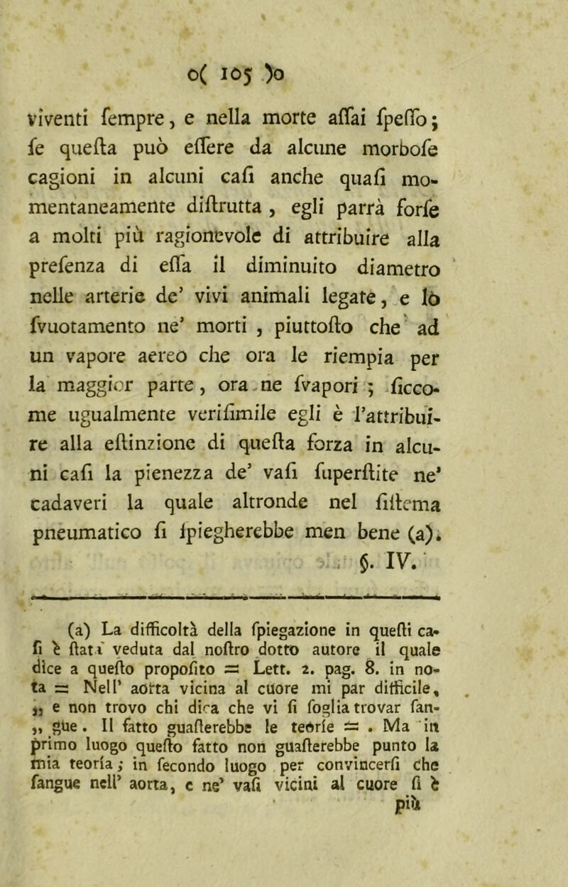 viventi Tempre, e nella morte affai fpeffo ; fe quella può effere da alcune morbofe cagioni in alcuni cali anche quali mo- mentaneamente dillrutta , egli parrà forfè a molti più ragionevole di attribuire alla prefenza di effa il diminuito diametro nelle arterie de’ vivi animali legate, e lo fvuotamento ne’ morti , piuttollo che ad un vapore aereo che ora le riempia per la maggior parte, ora ne fvapori ; ficco- me ugualmente veri limile egli è l’attribui- re alla elìinzione di quella forza in alcu- ni cafi la pienezza de’ vari fuperllite ne’ cadaveri la quale altronde nel rillema pneumatico fi ipiegherebbe men bene (a). $. IV. (a) La difficoltà della fpiegazione in quelli ca- fi è flat i veduta dal noftro dotto autore il quale dice a quello propofito = Lett. 2. pag. 8. in no- ta =- Nell’ aorta vicina al cuore mi par difficile, „ e non trovo chi dLa che vi fi foglia trovar fan- ,, gite. Il fatto guaflerebbe le teorie — . Ma iit primo luogo quello fatto non guafterebbe punto la mia teoria,- in fecondo luogo per convincerfi che fangue nell’ aorta, c ne’ vafi vicini al cuore fi £ pi*