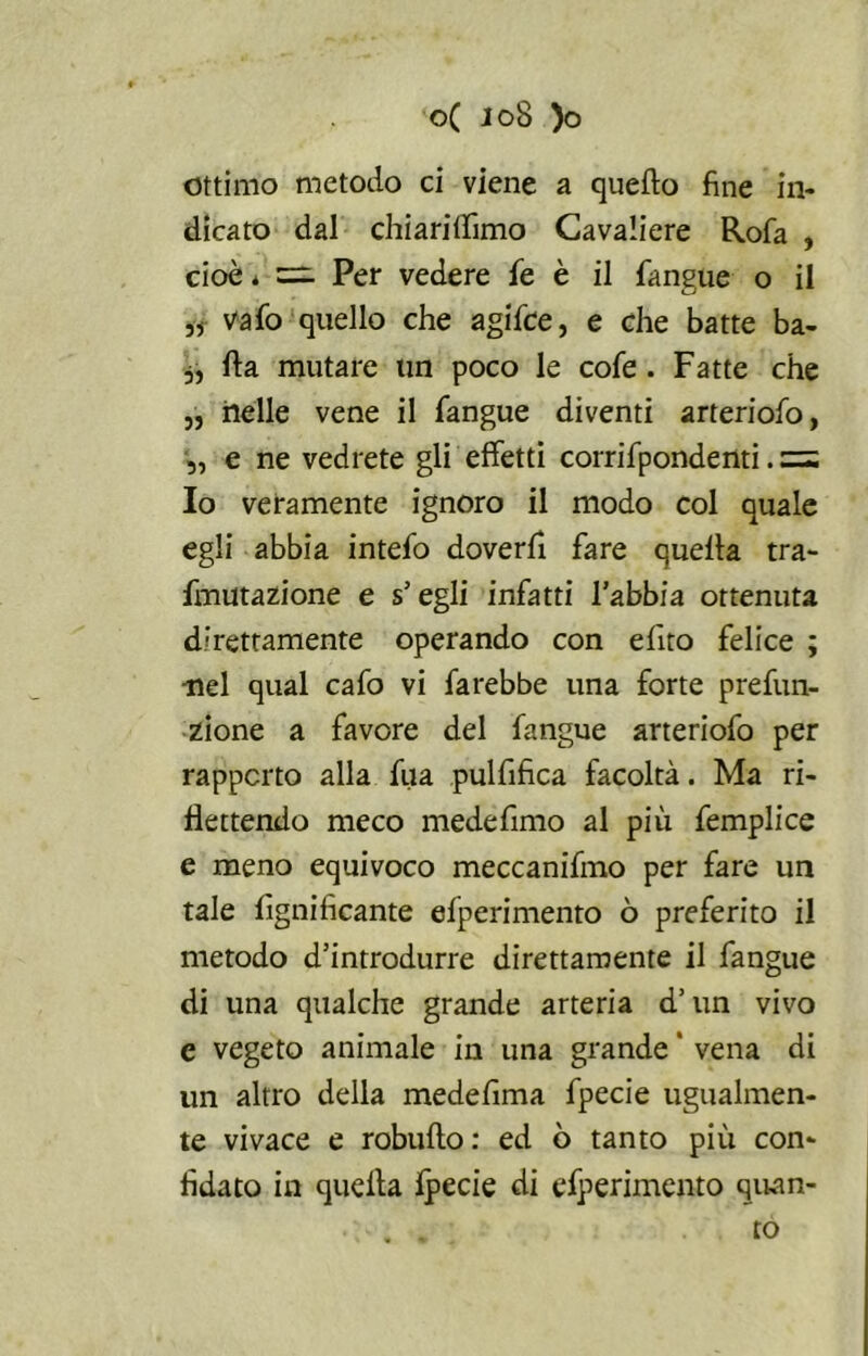 ottimo metodo ci viene a quello fine in- dicato dal chiarilfimo Cavaliere Rofa , cioè * =1 Per vedere fé è il fangue o il ,r Vafo quello che agifce, e che batte ba- 3, Ila mutare un poco le cofe. Fatte che „ nelle vene il fangue diventi arteriofo, „ e ne vedrete gli effetti corrifpondenti. = Io veramente ignoro il modo col quale egli abbia intefo doverli fare quella tra- fmutazione e s'egli infatti l’abbia ottenuta direttamente operando con elito felice ; •nel qual cafo vi farebbe una forte prefun- zione a favore del fangue arteriofo per rapporto alla fua pulfifica facoltà. Ma ri- flettendo meco medefimo al più femplice e meno equivoco meccanifmo per fare un tale lignificante efperimento ò preferito il metodo d’introdurre direttamente il fangue di una qualche grande arteria d’un vivo c vegeto animale in una grande ' vena di un altro della medefima fpecie ugualmen- te vivace e robullo : ed ò tanto più con- fidato in quella Ipecie di esperimento quan- to
