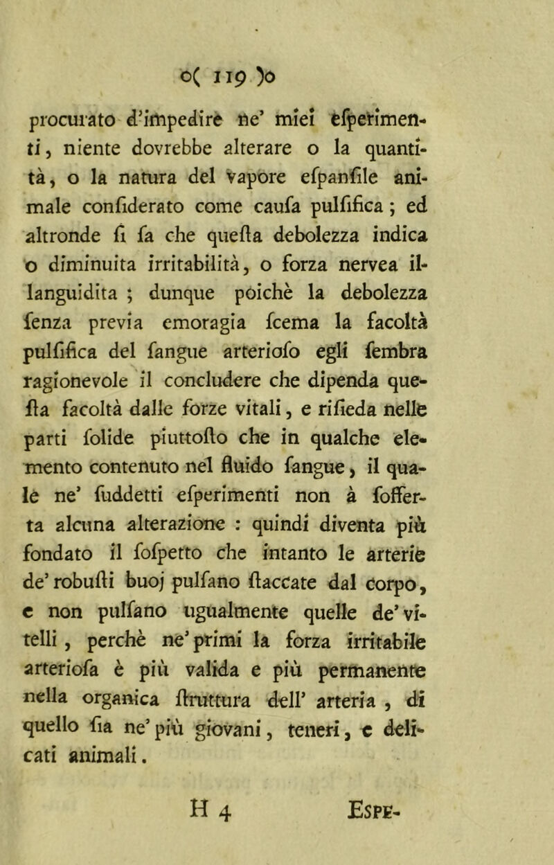 procurato d’impedire ne’ miei efperimen- ti, niente dovrebbe alterare o la quanti- tà, o la natura del vapore efpanfile ani- male confiderato come caufa pulfifica ; ed altronde fi fa che quella debolezza indica o diminuita irritabilità, o forza nervea il- languidita ; dunque poiché la debolezza fenza previa emoragia fcema la facoltà pulfifica del fangue arteriofo egli fembra ragionevole il concludere che dipenda que- lla facoltà dalle forze vitali, e rifieda nelle parti folide piuttollo che in qualche ele- mento contenuto nel fluido fangue, il qua- le ne’ fuddetti efperimenti non à foffer- ta alcuna alterazione : quindi diventa più fondato il fofpetto che intanto le arterie de’robufti buoj pulfano fiaccate dal Corpo, e non pulfano ugualmente quelle de’vi- telli , perchè ne’ primi la forza irritabile arteriofa è più valida e piu permanente nella organica firuttura dell’ arteria , di quello fia ne’ più giovani, teneri, e deli- cati animali. H 4 Espe-