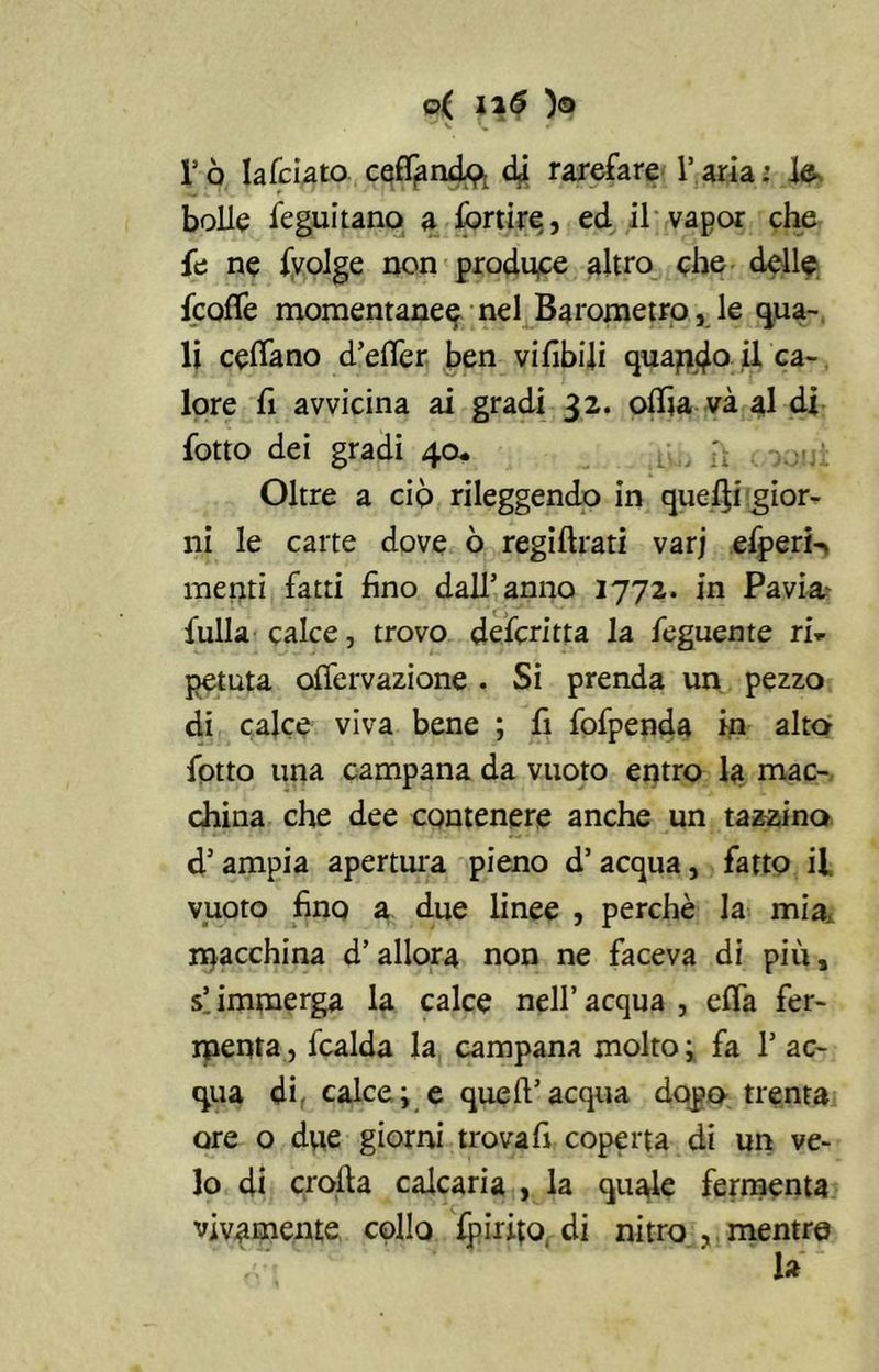 ©( ii6 )o *' V \ / lJò lafciato ceffandp. dà rarefare l’aria: le bolle feguitano a fortire, ed il vapor che fe ne (volge non produce altro che delle (code momentanee nel Barometro, le qua- li cedano d’eder ben vi libili quapd0 U ca- lore fi avvicina ai gradi 32. odia và al di (otto dei gradi 40. L;., l\ Oltre a ciò rileggendo in quelli gior- ni le carte dove ò regidrati varj efperi-, menti fatti fino dall’anno 1772. in Pavia fulla calce, trovo deferita la (eguente ri- petuta odervazione . Si prenda un pezzo di calce viva bene ; fi fofpenda in alta (otto una campana da vuoto entro la mac- china che dee contenere anche un tazzina d’ampia apertura pieno d’ acqua, fatto il vuoto fino a due linee , perchè la mia, macchina d’allora non ne faceva di più, s!immerga la calce nell’acqua , eda fer- menta , (calda la campana molto ; fa 1’ ac- qua di, calce; e quell’acqua dopo trenta ore o due giorni trova fi coperta di un ve- lo di crolla calcaria , la quale fermenta vivamente collo (pirito di nitro,.mentre la