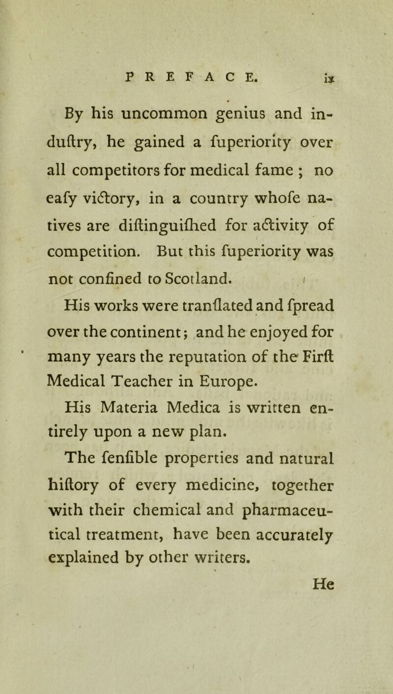 By his uncommon genius and in- duftry, he gained a fuperiority over all competitors for medical fame ; no eafy vidlory, in a country whofe na- tives are diftinguifhed for activity of competition. But this fuperiority was not confined to Scotland. i His works were tranflated and fpread over the continent; and he enjoyed for many years the reputation of the Firft Medical Teacher in Europe. His Materia Medica is written en- tirely upon a new plan. The fenfible properties and natural hiftory of every medicine, together with their chemical and pharmaceu- tical treatment, have been accurately explained by other writers. He