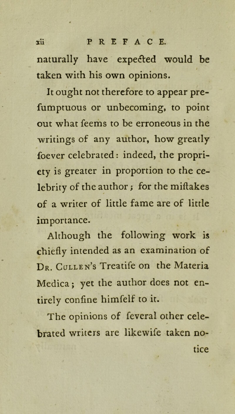 naturally have expecfted would be I taken with his own opinions. It ought not therefore to appear pre- fumptuous or unbecoming, to point out what feems to be erroneous in the writings of any author, how greatly foever celebrated: indeed, the propri- ety is greater in proportion to the ce- lebrity of the author; for the miftakes of a writer of little fame are of little importance. Although the following work is chiefly intended as an examination of Dr. Cullen’s Treatife on the Materia Medica; yet the author does not en- tirely confine himfelf to it. The opinions of feveral other cele- brated writers are likewife taken no- tice