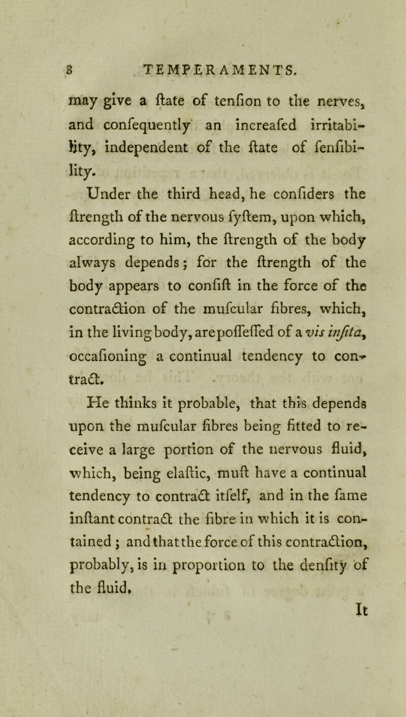 may give a ftate of tenfion to the nerves, and confequently an increafed irritabi- Hty, independent of the ftate of fenfibi- lity. Under the third head, he confiders the ftrength of the nervous fyftem, upon which, according to him, the ftrength of the body always depends; for the ftrength of the body appears to confift in the force of the contraction of the mufcular fibres, which, in the living body, arepoflefted of a vis inftta^ occafioning a continual tendency to con-^ traCt, He thinks it probable, that this depends upon the mufcular fibres being fitted to re- ceive a large portion of the nervous fluid, which, being elaftic, muft have a continual tendency to contraCt itfelf, and in the fame inftant contract the fibre in which it is con- tained ; andthatthe force of this contraction, probably, is in proportion to the denfity of the fluid. It