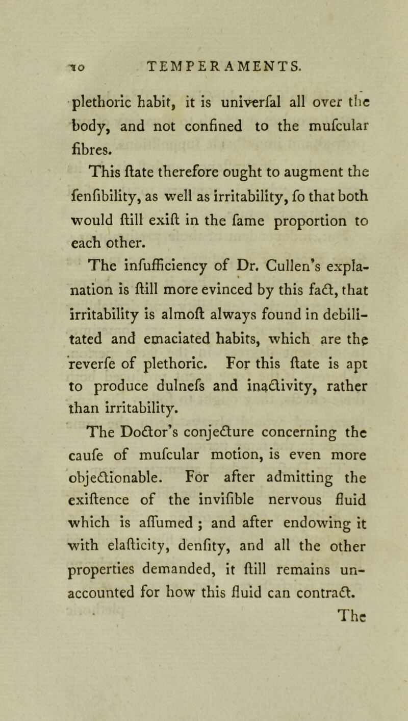 plethoric habit, it is univerfal all over the body, and not confined to the mufcular fibres. This ftate therefore ought to augment the fenfibility, as well as irritability, fo that both would ftill exift in the fame proportion to each other. The infufficiency of Dr. Cullen’s expla- nation is ftill more evinced by this fadl, that irritability is almoft always found in debili- tated and emaciated habits, which are the reverfe of plethoric. For this ftate is apt to produce dulnefs and inactivity, rather than irritability. The Doctor’s conjecture concerning the caufe of mufcular motion, is even more objedionable. For after admitting the exiftence of the invifible nervous fluid which is alTumed ; and after endowing it with elafticity, denfity, and all the other properties demanded, it ftill remains un- accounted for how this fluid can contradt. The