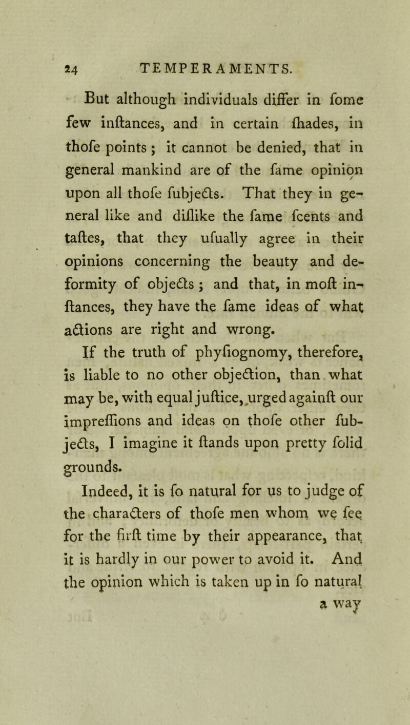 But although individuals differ in fomc few inftances, and in certain fhades, in thofe points ; it cannot be denied, that in general mankind are of the fame opinion upon all thofe fubjeds. That they in ge- neral like and diflike the fame fcents and taftes, that they ufually agree in their opinions concerning the beauty and de- formity of objeds ; and that, in moft in- ftances, they have the fame ideas of what adions are right and wrong. If the truth of phyfiognomy, therefore, is liable to no other objedion, than what may be, with equal juftice,,urged againft our impreflions and ideas on thofe other fub- jeds, I imagine it ftands upon pretty folid grounds. Indeed, it is fo natural for us to judge of the charaders of thofe men whom we fee for the firft time by their appearance, that it is hardly in our power to avoid it. And the opinion which is taken up in fo natural a way