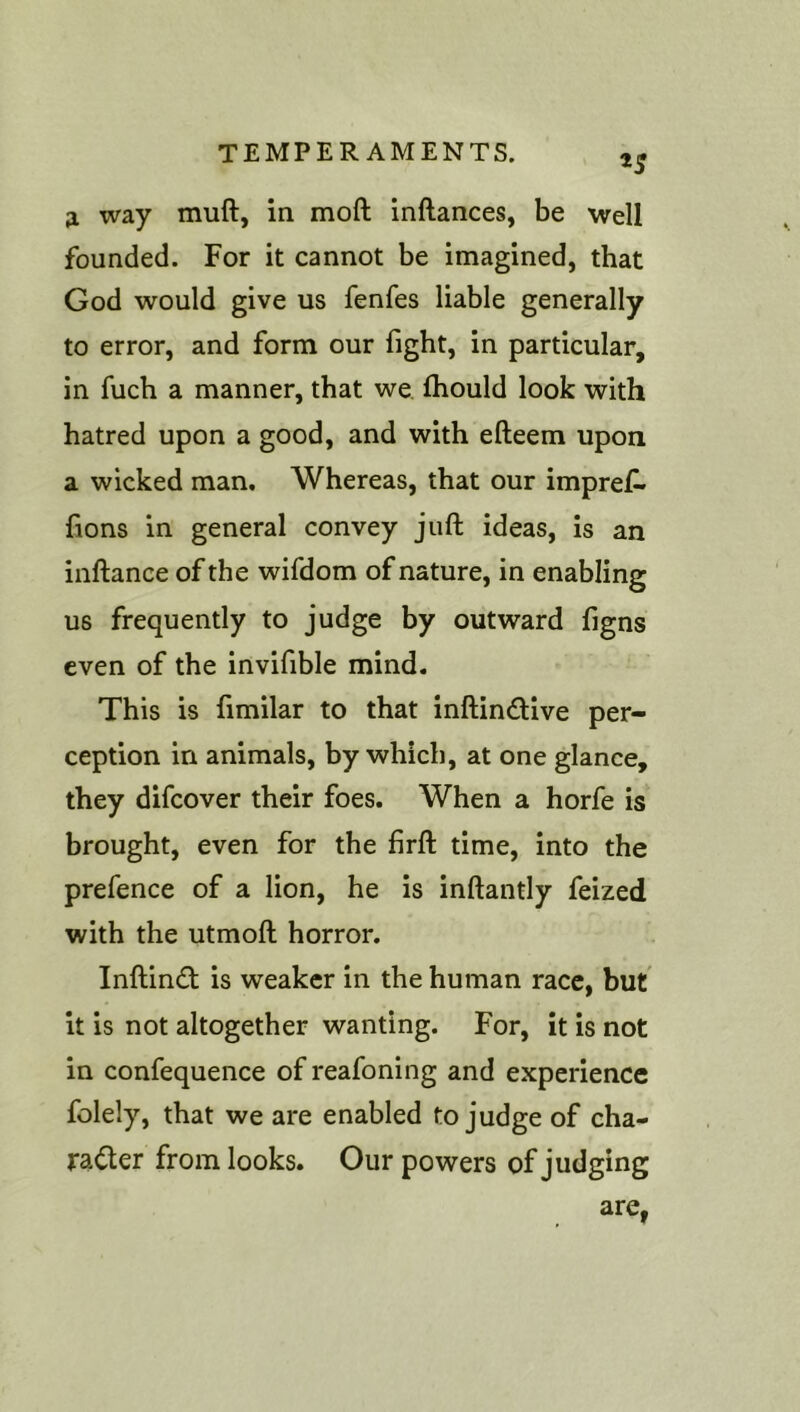 tS ;i way muft, in moft inftances, be well founded. For it cannot be imagined, that God would give us fenfes liable generally to error, and form our fight, in particular, in fuch a manner, that we fliould look with hatred upon a good, and with efteem upon a wicked man. Whereas, that our impref. lions in general convey juft ideas, is an inftance of the wifdom of nature, in enabling us frequently to judge by outward figns even of the invifible mind. This is fimilar to that inftindive per- ception in animals, by which, at one glance, they difeover their foes. When a horfe is brought, even for the lirft time, into the prefence of a lion, he is inftantly feized with the utmoft horror. Inftind is weaker in the human race, but it is not altogether wanting. For, it is not in confequence of reafoning and experience folely, that we are enabled to judge of cha- ra^er from looks. Our powers of judging are,