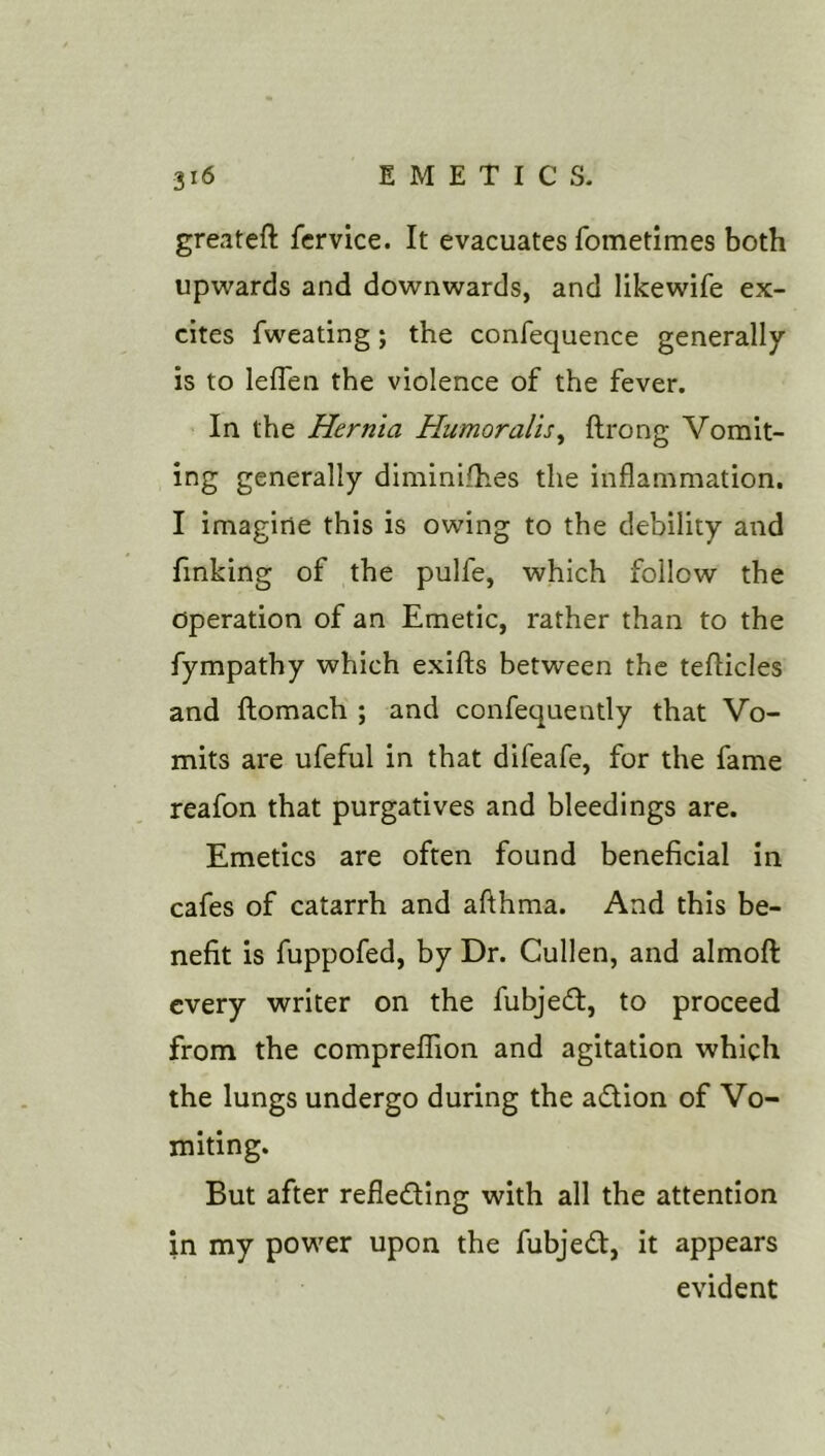 greateft fcrvice. It evacuates fometimes both upwards and downwards, and likewife ex- cites fweating; the confequence generally is to leflen the violence of the fever. In the Hernia Humoralis^ ftrong Vomit- ing generally diminifhes the inflammation. I imagine this is owing to the debility and finking of the pulfe, which follow the operation of an Emetic, rather than to the fympathy which exifts between the tefticles and ftomach ; and confequently that Vo- mits are ufeful in that difeafe, for the fame reafon that purgatives and bleedings are. Emetics are often found beneficial in cafes of catarrh and afthma. And this be- nefit is fuppofed, by Dr. Cullen, and almoft every writer on the fubjed, to proceed from the compreffion and agitation which the lungs undergo during the adion of Vo- miting. But after refledlng with all the attention in my power upon the fubjed, it appears evident