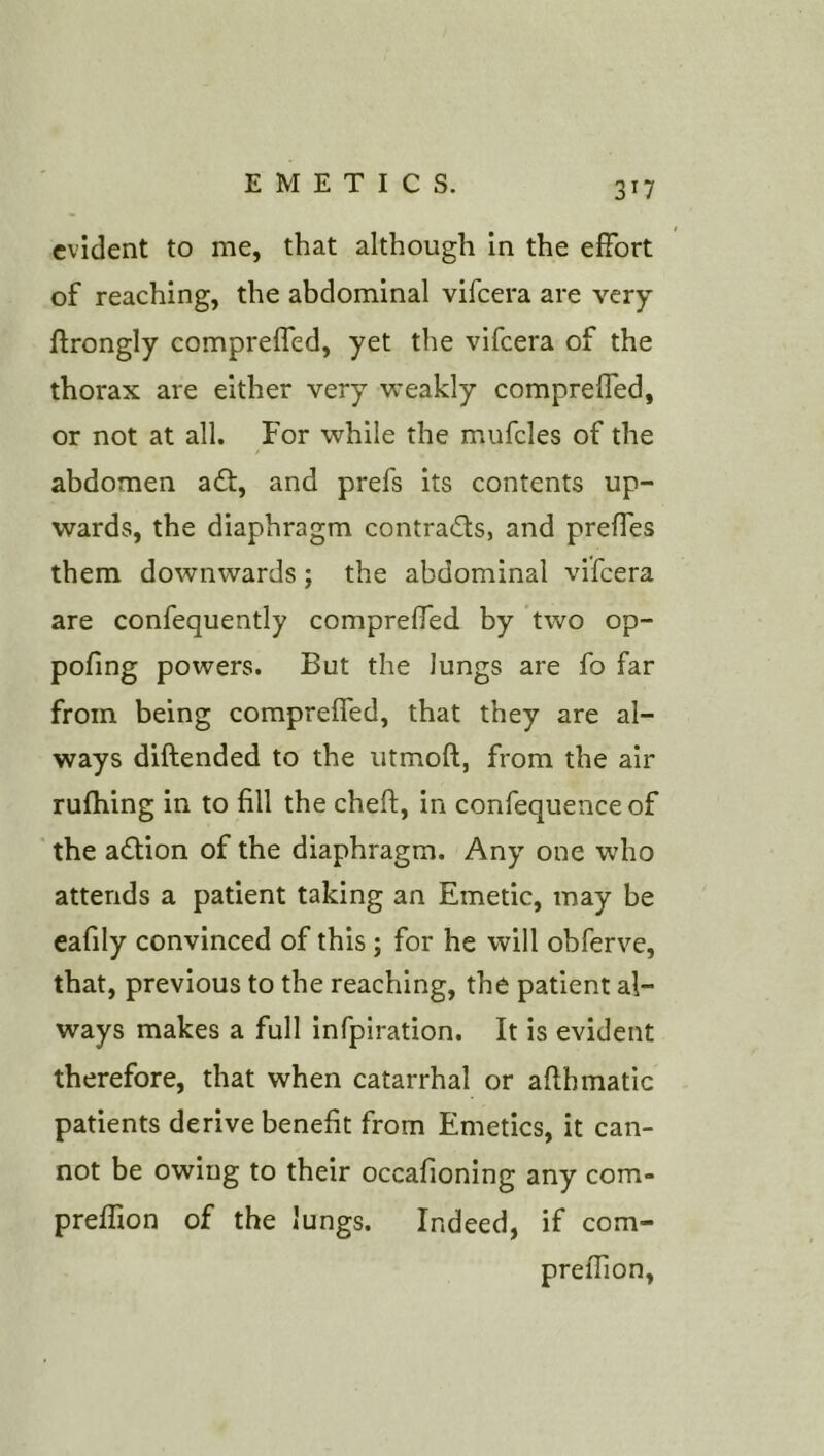 3^7 evident to me, that although in the effort of reaching, the abdominal vifeera are very ftrongly compreffed, yet the vifeera of the thorax are either very weakly compreffed, or not at all. For while the mufcles of the abdomen a£l, and prefs its contents up- wards, the diaphragm contracts, and preffes them downwards; the abdominal vifeera are confequently compreffed by two op- pofing powers. But the lungs are fo far from being compreffed, that they are al- ways diftended to the utmoft, from the air rufhing in to fill the cheft, in confequence of the action of the diaphragm. Any one who attends a patient taking an Emetic, may be cafily convinced of this; for he will obferve, that, previous to the reaching, the patient al- ways makes a full infpiration. It is evident therefore, that when catarrhal or aflhmatic patients derive benefit from Emetics, it can- not be owing to their occafioning any com- preffion of the lungs. Indeed, if com- preffion,