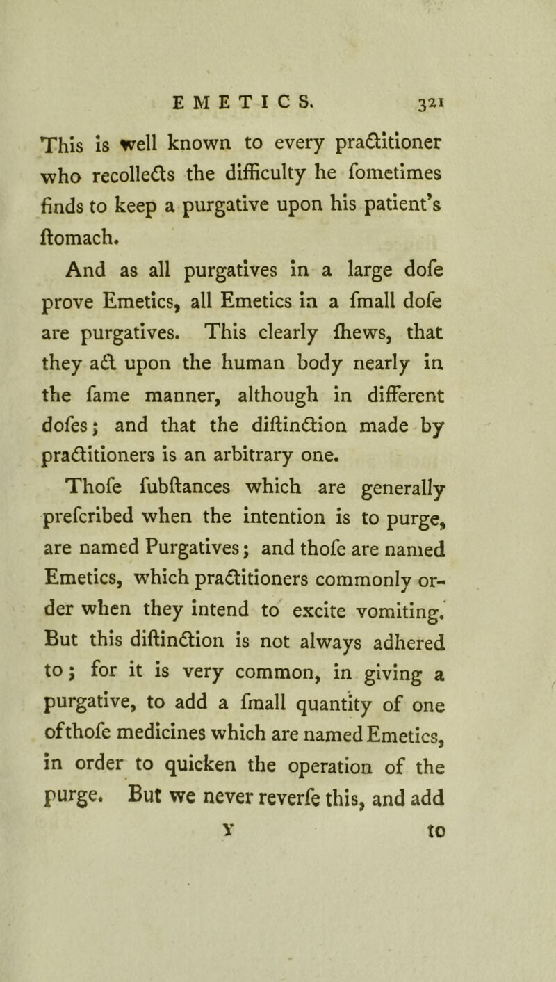 This is well known to every pradlltioner who recolleds the difficulty he fomctimes finds to keep a purgative upon his patient’s ftomach. And as all purgatives in a large dofe prove Emetics, all Emetics in a fmall dofe are purgatives. This clearly fhews, that they ad upon the human body nearly in the fame manner, although in different dofes; and that the diftindion made by praditioners is an arbitrary one. Thofe fubftances which are generally prefcribed when the intention is to purge, are named Purgatives; and thofe are named Emetics, which praditioners commonly or- der when they intend to excite vomiting. But this diftindion is not always adhered to; for it is very common, in giving a purgative, to add a fmall quantity of one of thofe medicines which are named Emetics, in order to quicken the operation of the purge. But we never reverfe this, and add Y to