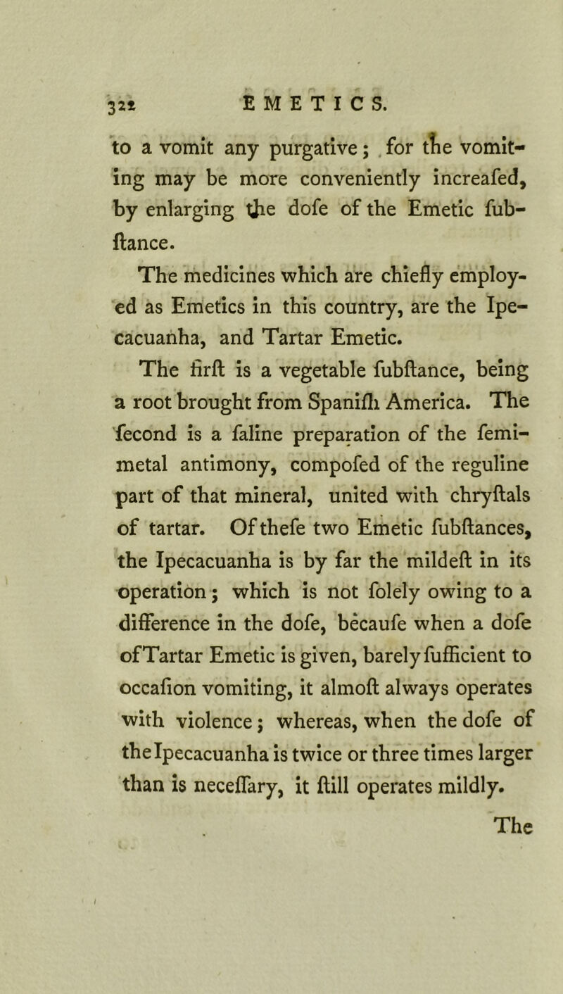 321 to a vomit any purgative; , for tTie vomit- ing may be more conveniently increafed, by enlarging the dofe of the Emetic fub- ftance. The medicines which are chiefly employ- ed as Emetics in this country, are the Ipe- cacuanha, and Tartar Emetic. The firft is a vegetable fubftance, being a root brought from Spanifli America. The fecond is a faline preparation of the femi- metal antimony, compofed of the reguline part of that mineral, united with chryftals of tartar. Of thefe two Emetic fubftances, the Ipecacuanha is by far the mild eft in its operation; which is not folely owing to a difference in the dofe, becaufe when a dofe of Tartar Emetic is given, barely fufficient to occafton vomiting, it almoft always operates with violence; whereas, when the dofe of the Ipecacuanha is twice or three times larger than is neceffary, it ftill operates mildly. The