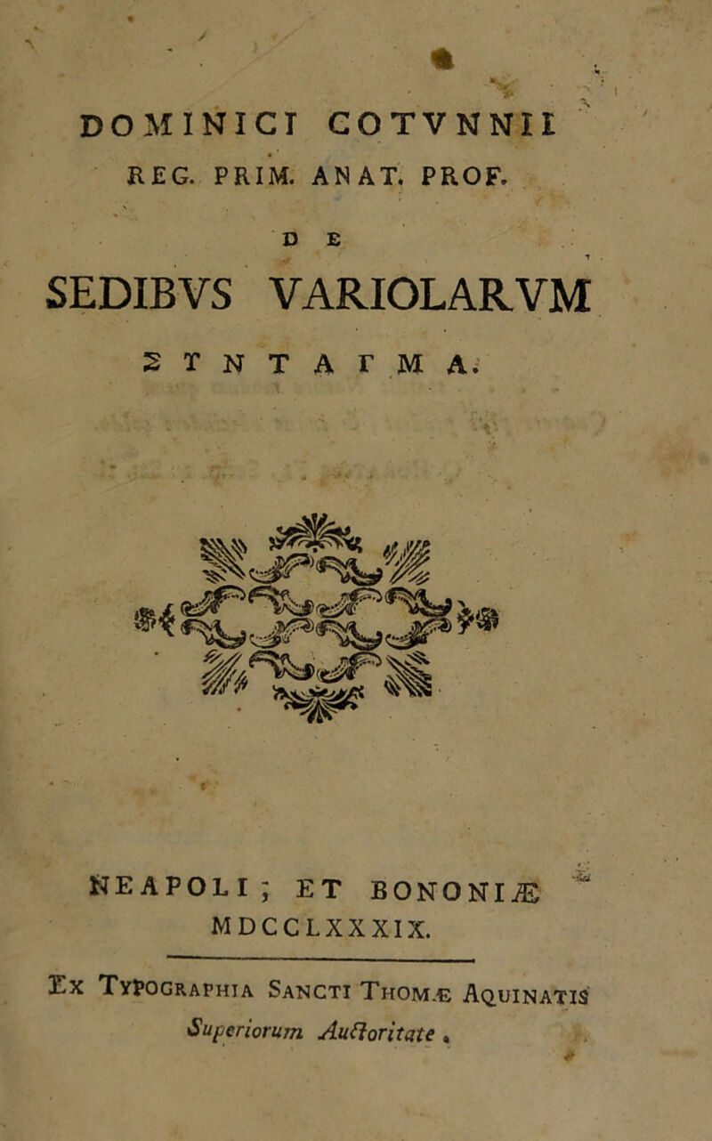 DOMINICT COTVNNIi R EG. PRIM. AN AT. PROF. D E SEDIBYS VARIOLARVM 2 r N T A r M A. NEAPOLI; ET BONONIAS MDCCLXXXIX. Ex Typographia Sancti Thom.e Aquinatis Superiorum Auctoritate , *