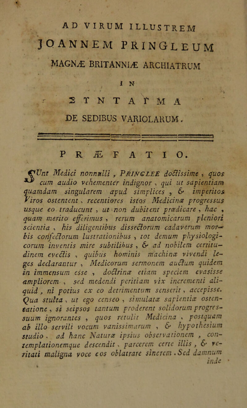 AD VIRUM ILLUSTREM JOANNEM PRINGLEUM MAGNAE BRITANNIAE ARCHIATRUM 1 N 2TNTATMA DE SEDIBUS VARIOLARUM» PROFATI O. Vnt Medici nonnulli, PringleE doctissime , quos cum audio vehementer indignor , qui ut sapientiam quamdam singularem apud simplices , & imperitos Viros ostentent, recentiores istos Medicina progressus usque eo traducunt , ut non dubitent praedicare , hac , quam merito efferimus , rerum anatomicarum pleniori scientia , his diligentibus dissectorum cadaverum mor-~ bis confectorum lustrationibus , tot demum physiologi- corum inventis mire subtilibus , & ad nobilem certitu- dinem evectis , quibus hominis machinae vivendi le- ges declarantur , Medicorum sermonem auctum quidem in immensum esse , doctrina etiam speciem evasisse ampliarem , sed medendi peritiam vix incrementi ali- quid , ni potius ex co detrimentum senserit, accepisse. Qua stulta , ut ego censeo , simulata sapientiae osten- tatione , si seipsos tantum proderent solidorum progres- suum ignorantes , quos retulit Medicina * postquam ab illo servili vocum vanissimarum , & hypothesium studio . ad hanc Naturae ipsius observationem , con- templationemque descendit parcerem certe illis , & ve- ritati maligna voce eos oblatrare sinerem .Sed damnum inde •