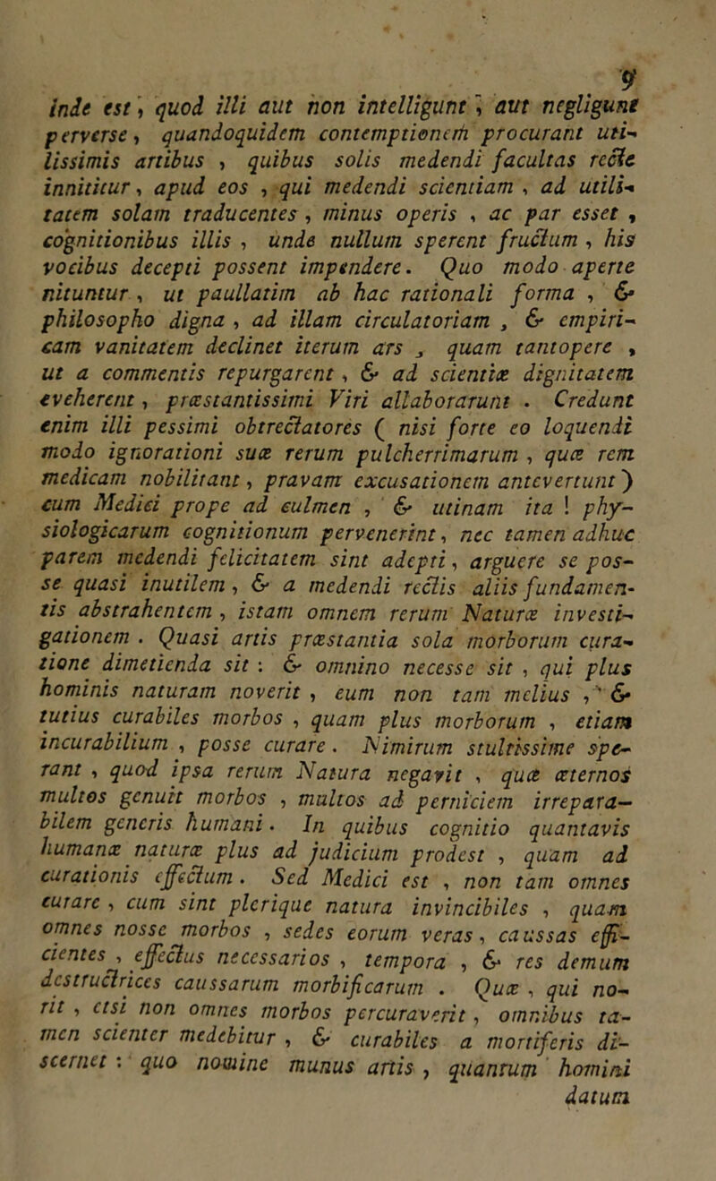 inde est, quod illi aut non intelligunt , aut negligunt perverse-, quandoquidem contemptionem procurant uti- lissimis artibus , quibus solis medendi facultas reclc innititur, apud eos , qui medendi sciendam , ad utili- tatem solam traducentes, minus operis , ac par esset , cognitionibus illis , unde nullum sperent fructum , his vocibus decepti possent impendere. Quo modo aperte nituntur , ut paullatim ab hac rationali forma , & philosopho digna , ad illam circulatoriam , & empiri- cam vanitatem declinet iterum ars j quam tantopere , ut a commentis repurgarent, & ad scientia dignitatem eveherent, preestantissimi Viri allaborarunt . Credunt enim illi pessimi obtrectatores ( nisi forte eo loquendi modo ignorationi suce rerum pulcherrimarum , qua rem medicam nobilitant, pravam excusationem antevertunt') cum Medici prope ad culmen , & utinam ita ! phy- siologicarum cognitionum pervenerint, nec tamen adhuc parem medendi felicitatem sint adepti, arguere se pos- se quasi inutilem , & a medendi reclis aliis fundamen- tis abstrahentem , istam omnem rerum Natura investi- gationem . Quasi artis preestantia sola morborum cura- tione dimetienda sit : & omnino necesse sit , qui plus hominis naturam noverit , eum non tam melius <S* tutius curabiles morbos , quam plus morborum , etiam incurabilium , posse curare. Nimirum stultissime spe- rant i quod ipsa rerum Natura negavit , quee aeternos multos genuit morbos , multos aci perniciem irrepara- bilem generis humani. In quibus cognitio quantavis humana natura plus ad judicium prodest , quam ad. curationis effectum . Sed Medici est , non tam omnes curare , cum sint plcrique natura invincibiles , quam omnes nossc morbos , sedes eorum veras, caussas effi- cientes , effectus necessarios , tempora , 6* res demum dcstruclrjccs caussarum morbi fi carum . Qua , qui no- rit , etsi non omnes morbos percuraverit, omnibus ta- men scienter medebitur , 6- curabiles a mortiferis di- scernet : quo nomine munus artis , quanrum homini datum