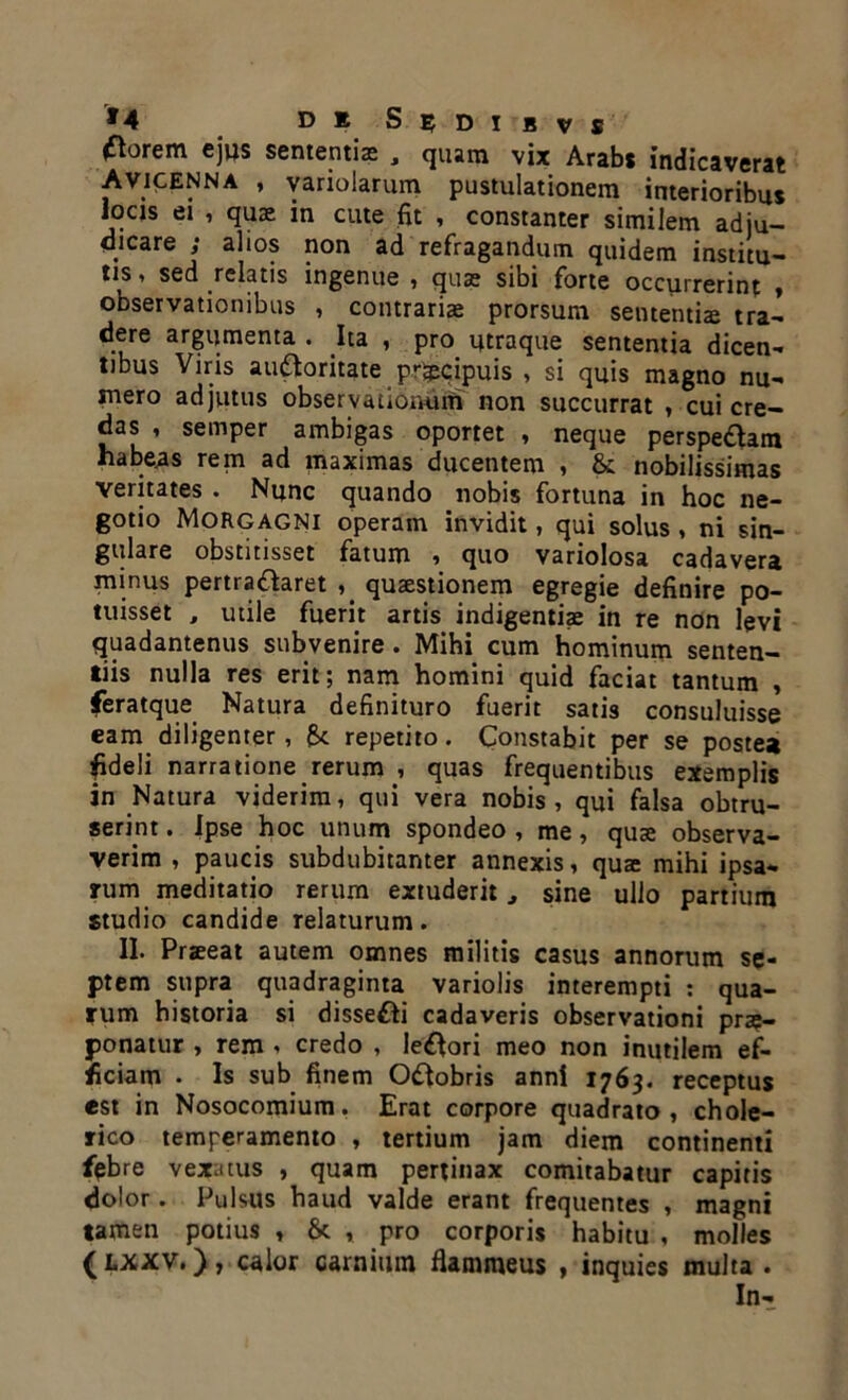 ^orem ej»s sementis , quam vix Arabs indicaverat Avicenna , variolarum pustulationem interioribus locis ei , quae in cute fit , constanter similem adju- dicare ; alios non ad refragandum quidem institu- tis , sed relatis ingenue , quae sibi forte occurrerint , observationibus , contrarias: prorsum sententis tra- dere argumenta . Ita , pro utraque sententia dicen- tibus Viris auctoritate prS&cipuis , si quis magno nu- mero adjutus observationum non succurrat , cui cre- das , semper ambigas oportet , neque perspe&am habeas rem ad maximas ducentem , & nobilissimas veritates . Nunc quando nobis fortuna in hoc ne- gotio Morgagni operam invidit, qui solus , ni sin- gulare obstitisset fatum , quo vanolosa cadavera minus pertractaret , qusstionem egregie definire po- tuisset , utile fuerit artis indigentiae in re non levi quadantenus subvenire. Mihi cum hominum senten- tiis nulla res erit; nam homini quid faciat tantum , feratque Natura definituro fuerit satis consuluisse eam diligenter, repetito. Constabit per se postea fideli narratione rerum , quas frequentibus exemplis in Natura viderim, qui vera nobis , qui falsa obtru- serint . ipse hoc unum spondeo , me, quae observa- verim , paucis subdubitanter annexis, quae mihi ipsa- rum meditatio rerum extuderit, sine ullo partium studio candide relaturum. II. Praeeat autem omnes militis casus annorum se- ptem supra quadraginta variolis interempti : qua- rum historia si disse&i cadaveris observationi prae- ponatur > rem , credo , lepori meo non inutilem ef- ficiam • Is sub finem O&obris anni 1763. receptus est in Nosocomium. Erat corpore quadrato, chole- rico temperamento , tertium jam diem continenti febre vexatus , quam pertinax comitabatur capitis dolor. Pulsus haud valde erant frequentes , magni tamen potius , & , pro corporis habitu , molles (lxxv, ), calor carnimn flammeus , inquies multa . In-