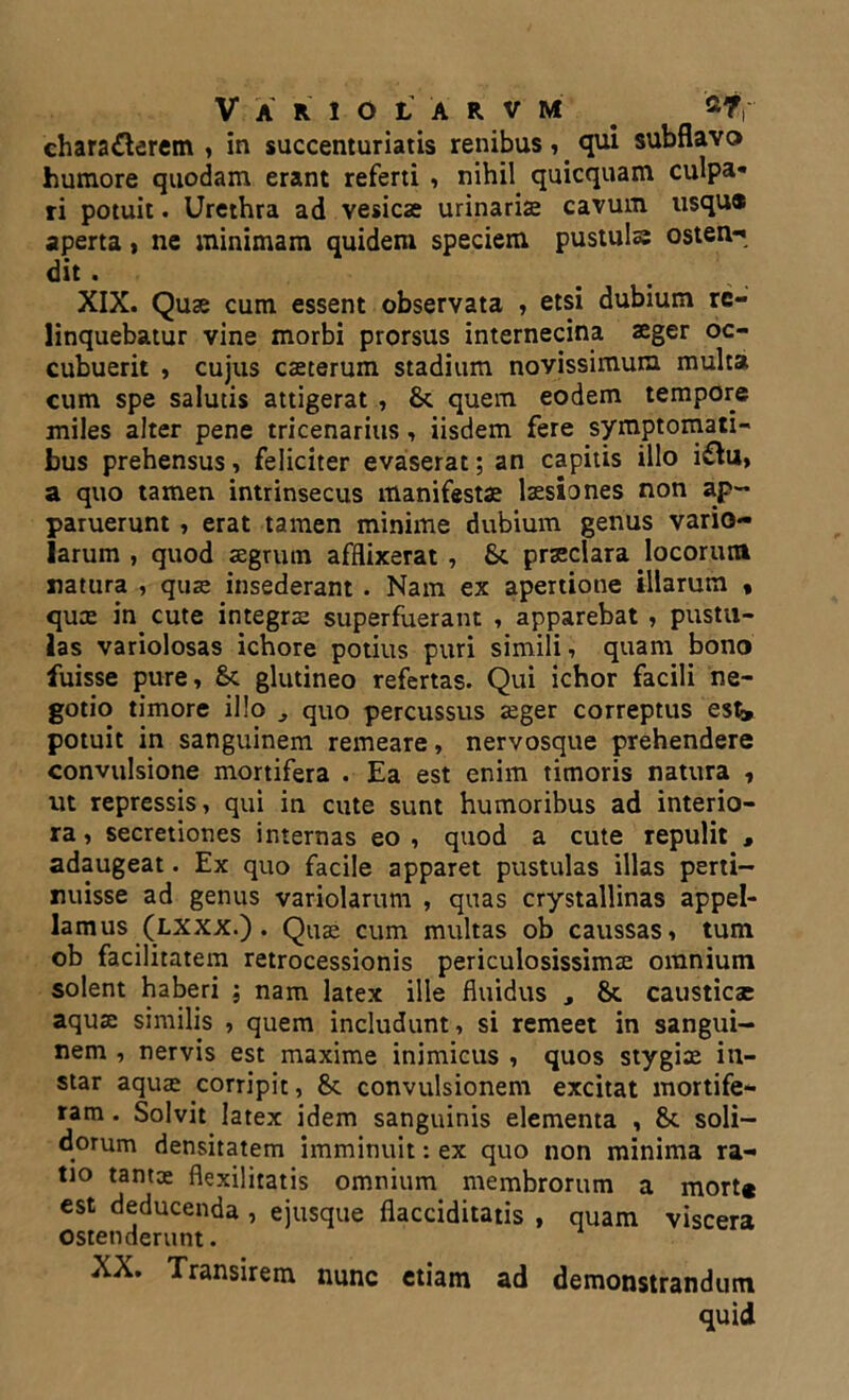 chara£lerem , in succenturiatis renibus, qui subflavo humore quodam erant referti , nihil quicquam culpa* ri potuit. Urethra ad vesica? urinariae cavum usqu« aperta, ne minimam quidem speciem pustula osten-* dit . XIX. Quae cum essent observata , etsi dubium re- linquebatur vine morbi prorsus internecina aeger oc- cubuerit , cujus caeterum stadium novissimum multa cum spe salutis attigerat , & quem eodem tempore miles alter pene tricenarius, iisdem fere symptomati- bus prehensus, feliciter evaserat; an capitis illo i&u» a quo tamen intrinsecus manifestae laesiones non ap- paruerunt , erat tamen minime dubium genus vario- larum , quod aegrutn afflixerat , &. praeclara locorum natura , quae insederant . Nam ex apertione illarum , qua? in cute integra? superfuerant , apparebat , pustu- las variolosas ichore potius puri simili, quam bono fuisse pure, & glutineo refertas. Qui ichor facili ne- gotio timore illo ^ quo percussus aeger correptus esk potuit in sanguinem remeare, nervosque prehendere convulsione mortifera . Ea est enim timoris natura , ut repressis, qui in cute sunt humoribus ad interio- ra, secretiones internas eo, quod a cute repulit , adaugeat. Ex quo facile apparet pustulas illas perti- nuisse ad genus variolarum , quas crystallinas appel- lamus (lxxx.) . Qua? cum multas ob caussas, tum ob facilitatem retrocessionis periculosissimae omnium solent haberi ; nam latex ille fluidus , 8t caustica? aquae similis , quem includunt, si remeet in sangui- nem , nervis est maxime inimicus , quos stygiae in- star aqua? corripit, &. convulsionem excitat mortife- ram . Solvit latex idem sanguinis elementa , &. soli- dorum densitatem imminuit: ex quo non minima ra- tio tanto? flexilitatis omnium membrorum a mort# est deducenda , ejusque flacciditatis , quam viscera ostenderunt. XX. Transirem nunc etiam ad demonstrandum quid