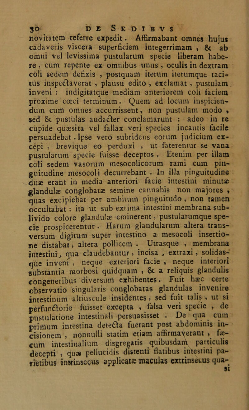 novitatem referre expedit. Affirmabant omnes hujus cadaveris viscera superficiem integerrimam , & ab omni vel levissima pustularum specie liberam habe- re , cum repente ex omnibus unus , oculis in dextram coli sedem defixis , postquam iterum iterumque taci- tus inspectaverat , plausu edito , exclamat , pustulam inveni : indigitatque mediam anteriorem coli faciem proxime coeci terminum. Quem ad locum inspicien- dum cum omnes accurrissent, non pustulam modo * sed Sc pustulas audadter conclamarunt : adeo in re cupide quaesita vel fallax veri species incautis facile persuadebat . Ipse vero subridens eorum judicium ex- cepi , brevique eo perduxi , ut faterentur se vana pustularum specie fuisse deceptos . Etenim per illam coli sedem vasorum mesocolicorum rami cum pin- guitudine mesocoli decurrebant . In illa pinguitudine duE erant in media anteriori facie intestini minutae glandulae conglobatae semine cannabis non majores » quas excipiebat per ambitum pinguitudo, non tamen occultabat: ita ut sub extima intestini membrana sub- livido colore glandulae eminerent, pustularumque spe- cie prospicerentur. Harum glandularum altera trans- versum digitum super intestino a mesocoli insertio- ne distabat, altera pollicem • Utrasque , membrana intestini, qua claudebantur, incisa , extraxi , solidas- que inveni , neque exteriori facie , neque interiori substantia morbosi quidquam , &. a reliquis glandulis congeneribus diversum exhibentes. Fuit haec certe observatio singularis conglobatas glandulas invenire intestinum altiuscule insidentes, sed fuit talis , ut si perfunctorie fuisset excepta , falsa veri specie , de pustulatione intestinali persuasisset . De qua cum primum intestina deteCta fuerant post abdominis in- cisionem , nonnulli statim etiam affirmaverant , fae- cum intestinalium disgregatis quibusdam particulis decepti , qua pellucidis distenti ilatibus intestini pa- rietibus intrinsecus applicatas maculas extrinsecus qua- si