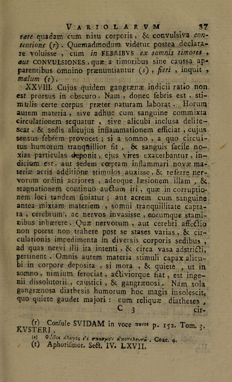 tate quadam cum nisu corporis, convulsiva con- tentione (r) . Quemadmodum videtur postea declara- re voluisse , cum in FEBRIBVS cx somnis timores , aut CONVULSIONES , quae a timoribus sine caussa ap- parentibus omnino praenuntiantur (s) , feri , inquit , malum (i). XXVIII. Cujus quidem gangraenae indicii ratio non. est prorsus in obscuro. Nam , donec febris est , sti- mulis certe corpus praeter naturam laborat. Horuru autem materia , sive adhuc cum sanguine commixta circulationem sequatur , sive alicubi inclusa delite- scat, &c .sedis alicujus inflammationem efficiat , cujus sensus febrem provocet ; si a somno , a quo circui- tus humorum tranqflillior fit j & sanguis facile no- xias particulas deponit, ejus vires exacerbantur , in- dicium est. aut sedem cceptam inflammari novae ma- teriae acris additione stimulos auxisse, Sc referre ner- vorum ordini acriores , adeoque laesionem illam , Sc stagnationem continuo au&um iri , quae in corruptio- nem loci tandem finiatur ; aut acrem cum sanguine antea mixtam materiem , somni tranquillitate capta- ta , cerebrum’, ac nervos invasisse , eorumque stami- nibus inhaerere. Qux nervorum , aut cerebri affe&io non potest non trahere post se stases varias , & cir- culationis impedimenta in diversis corporis sedibus , ad quas nervi illi ita intenti , & circa vasa adstri£Vi, pertinent . Omnis autem materia stimuli capax alicu- bi in corpore deposita , si mora , &. quiete , ut in s9fnnP ’ nim*um ferociat, aftiviorque fiat, est inge- nii dissolutorii , caustici , &. gangraenosi,. Nam sola gangraenosa diathesis humorum hoc magis insolescit, quo quiete gaudet majori : cum reliquae diatheses , KVST£R?°nfuIe SVIDAM in voce ,7om P- U*. Tom. (s) Pjfic* oi\oyo{ t'f (TTtoiVfio'/ oCTjOTfXtvrx . Coae. d. / (t) Aphorifinor. Sefl. IV. LXVII.