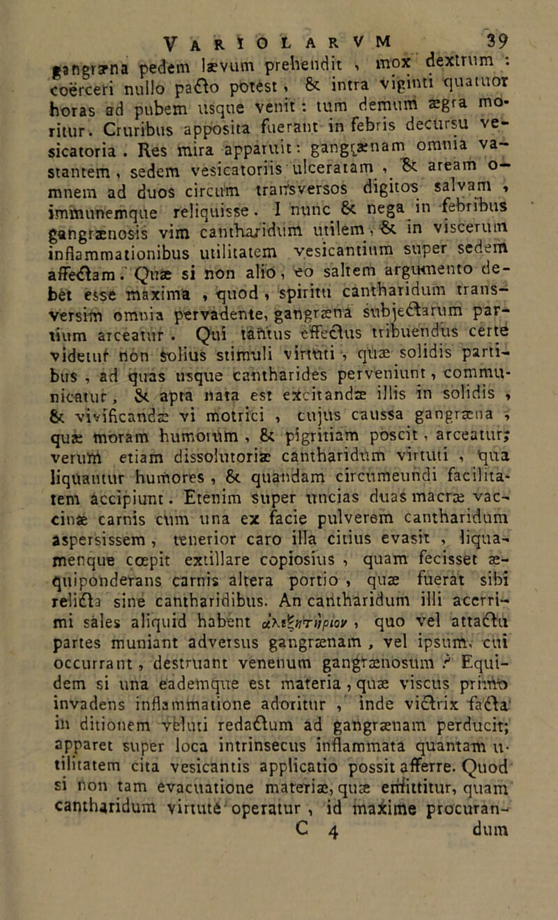 •angrarna pedem laevum prehendit , mox dextrum . coerceri nullo patto potest, & intra viginti qua tuor horas ad pubem usque venit: tum demum aegra mo- ritur. Cruribus apposita fuerant in febris decursu ve- sicatoria . Res mira apparuit: gangraenam omnia va- stantem, sedem vesicatoriis ulceratam , aream o— mnem ad duos circum transversos digitos salvam , immunemque reliquisse. I nunc fk nega in febribus gangraenosis vim cantharidum utilem, & in viscerum inflammationibus utilitatem yesicantium super sedem afFetfamQuae si non alio, *o saltem argumento de- bet esse maxima , quod , spiritu cantharidum trans- versim omnia pervadente, gangraena sobje^arum par- tium arceatur . Qui tantus effecdus tribuendus certe videtuf non Solius stimuli virtuti', quae solidis parti- bus , ad quas usque cantharides perveniunt, commu- nicatur, St apta nata est excitandae illis in solidis » St vivificandae vi motrici , cujus caussa gangraena , qua; moram humorum , St pigritiam poscit, arceatur; veruttl etiam dissolutoris cantharidum virtuti , qua liquantur humores , St quandam circumeundi facilita- tem accipiunt. Etenim super uncias duas macrae vac- cinae carnis cum una ex facie pulverem cantharidum aspersissem , tenerior caro illa citius evasit , liqua- menque coepit extillare copiosius , quam fecisset ae- quiponderans carnis altera portio , quae fuerat sibi relidb sine cantharidibus. An cantharidum illi acerri- mi sales aliquid habent aKifyiTnpiw , quo vel attaftn partes muniant adversus gangraenam , vel ipsum, cui occurrant, destruant venenum gangraenosum ? Equi- dem si una eademque est materia , quae viscus primo invadens inflammatione adoritur , inde viclrix fa£\a‘ in ditionem velati reda&um ad gangraenam perducit; apparet super loca intrinsecus inflammata quantam u- tilitatem cita vesicantis applicatio possit afferre. Quod si non tam evacuatione materia;, quae emfittitur, quam cantharidum virtute operatur , id maxime procuran- C 4 dum