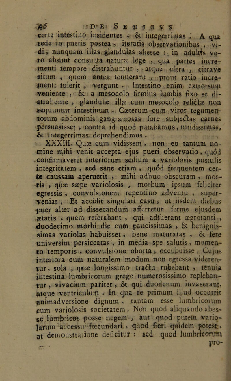 certe intestino insidentes * & integerrimas A qua sede in pueris postea , iteratis observationibus , vi- di., nunquam illas, glandulas abesse : .in adultts ve- ro absunt con6ue;ta naturae lege , qua partes incre- menti tempore distrahuntur , . atque ultra , citrav.e situm , quem antea tenueram , prout ratio incre- menti tulerit , vergunt • Intestino enim extrorsuip veniente , & a mesocolo firmius lumbis fixo se di- strahente , glandulae ilis cum mesocolo relictae non sequuntur intestinum . Caeterura cum viror tegumen- torum abdominis gangiaenosas fore subjedhs carnes persuasisset, contra id quod putabamus, nitidissimas, St integerrimas deprehendimus . XXXIII. Quae cum vidissem , non eo tantum no- mine mihi venit accepta ejus pueri observatio, quod confirmaverit interiorum sedium a variolosis pustulis integritatem , sed sane etiam , .quod frequentem cer- te caussam aperuerit , mihi adhuc obscuram , mor- tis , quae saepe variolosis , morbum ipsum feliciter egressis , convulsionem repentino adventu , super- veniat . Et accidit singulari casu , ut iisdem diebus puer alter ad dissecandum afferretur ferme ejusdem aetatis , quem referabant , qui adfuerant aegrotanti , duodecimo morbi die cum paucissimas , Sc benignis- simas variolas habuisset, bene maturatas , fk fere universim persiccatas , in media spe salutis, momen- to temporis , convulsione oborta, occubuisse . Cujus interiora cum naturalem modum non egressa videren- tur, sola , quae longissimo tra&u rubebant , tenui* intestina lumbricorum grege numerosissimo repleban- tur , vivacium pariter , & qui duodenum invaserant, atque ventriculum • In qua re primum illud occurrit animadversione dignum , tantam esse lumbricorum cum variolosis societatem. Non quod aliquando abes- se lumbricos posse negem , aut quod putem vario- larum accessu' foccundari , quod fieri quidem potest, at demonstratione deficitur : sed quod lumbricorum pro-