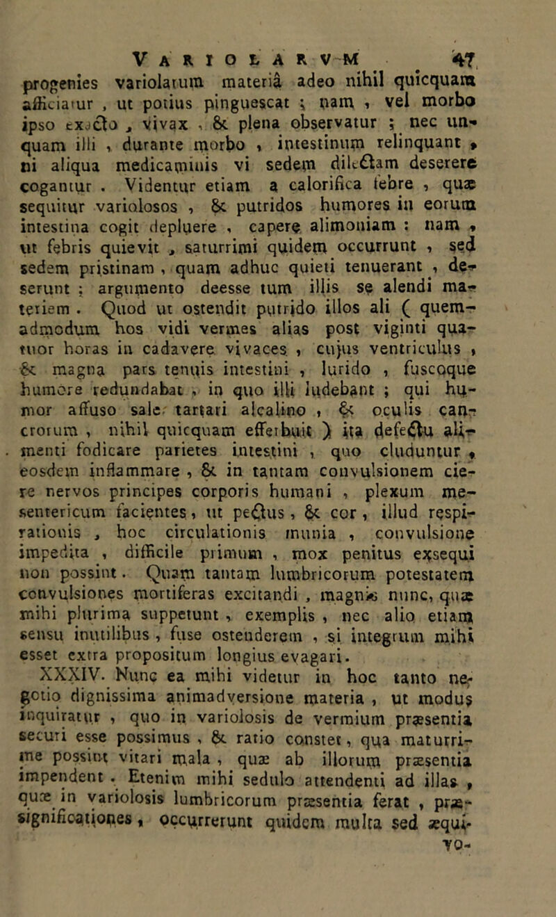 progenies variolarum materia adeo nihil quicquani afficiatur , ut potius pinguescat i nam , vei morbo ipso exacto , vivax , &. plena observatur ; nec un* quam illi , durante morbo , intestinum relinquant » ni aliqua medicaminis vi sedem dilt&am deserere cogantur . Videntur etiam a calorifica tebre , quae sequitur variolosos , 8>c putridos humores in eorutn intestina cogit depluere , capere alimoniam : nam * vit febris quievit , saturrimi quidem occurrunt , sed sedem pristinam , quam adhuc quieti tenuerantde* serunt : argumento deesse tum illis se alendi ma- teriem . Quod ut ostendit putrido illos ali ( quem- admodum hos vidi vermes alias post viginti qua- tuor horas in cadavere vivaces. , cujus ventriculus ♦ •& magna pars tenuis intestini , lurido , fuscoque humore redundabat , in quo illi ludebant ; qui hu- mor affuso sale tartari alcalino , & oculis can* erorum , nihil quicquam efferbuit ) ita defe&u al;** menti fodicare parietes intestini , quo eluduntur * eosdem inflammare , fk in tantam convulsionem cie- re nervos principes corporis humani , plexum me- sentericum facientes, m peplus, 8t cor , illud respi- rationis , hoc circulationis munia , convulsione impedita , difficile primum , mox penitus exsequi non possint. Quam tantam lumbricorum potestatem convulsiones mortiferas excitandi , magnie nunc, quae mihi plurima suppetunt , exemplis , nec alio etiam sensu inutilibus , fuse ostenderem , si integrum mihi esset extra propositum longius evagari. XXXIV. Nunc ea mihi videtur in hoc tanto ne; getio dignissima animadversione materia , ut modus inquiratur , quo in variolosis de vermium praesentia securi esse possimus , &. ratio constet, qua maturri- me possint vitari mala , quae ab illorum praesentia impendent . Etenim mihi sedulo attendenti ad illas » quee in variolosis lumbricorum prsesentia ferat , prae- significationes , occurrerunt quidem multa sed sequi* yo-