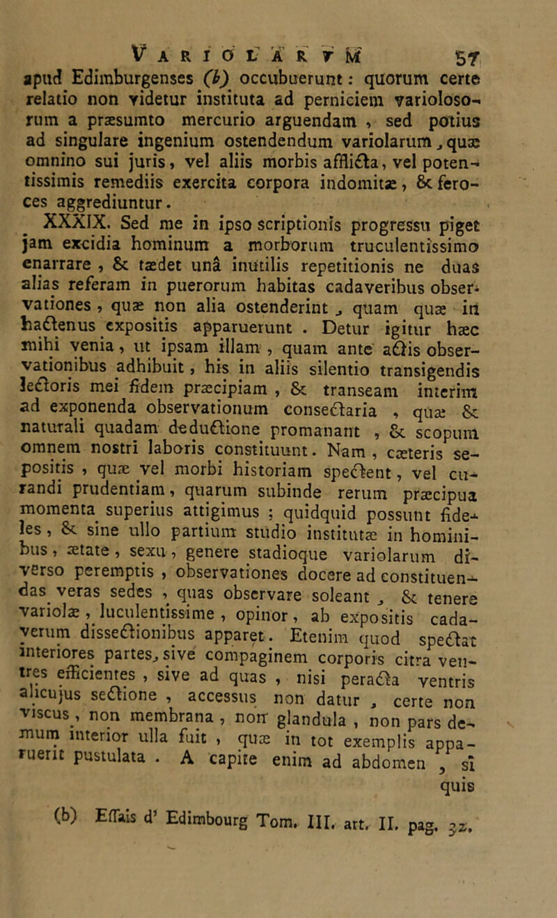 apud Edimburgenses (b) occubuerunt: quorum certe relatio non videtur instituta ad perniciem varioloso- rum a praesumto mercurio arguendam , sed potius ad singulare ingenium ostendendum variolarum qute omnino sui juris, ve! aliis morbis afflidla, vel poten- tissimis remediis exercita corpora indomitae, Sc fero- ces aggrediuntur. XXXIX. Sed me in ipso scriptionis progressu piget jam excidia hominum a morborum truculentissimo enarrare , Sc taedet una inutilis repetitionis ne duas alias referam in puerorum habitas cadaveribus obser^ vationes , quae non alia ostenderint quam quae in ha&enus expositis apparuerunt . Detur igitur haec xnihi venia, ut ipsam illam , quam ante adlis obser- vationibus adhibuit, his in aliis silentio transigendis le&oris mei fidem praecipiam , Sc transeam inierim ad exponenda observationum consedtaria , quae Sc naturali quadam dedudlione promanant , Sc scopum omnem nostri laboris constituunt • Nam , caetens se- positis , quae vel morbi historiam sperent, vel cu- randi prudentiam, quarum subinde rerum praecipua momenta superius attigimus ; quidquid possunt fide- les , & sine ullo partium studio institutae in homini- bus , aetate , sexu , genere stadioque variolarum di- verso peremptis , observationes docere ad constituen-- das_ veras sedes , quas observare soleant J & tenere variola luculentissime , opinor, ab expositis cada- verum disseftionibus apparet. Etenim quod spe&at interiores partes., sive compaginem corporis citra ven- tres efficientes , sive ad quas , nisi pera&a ventris ahcujus seftione , accessus non datur , certe non viscus , non membrana , nonr glandula , non pars de- mum interior ulla fuit , qua: in tot exemplis appa- ruerit pustulata . A capite enim ad abdomen , sl quis (b) Efiais d’ Edimbourg Tom. III. art. II. pag.