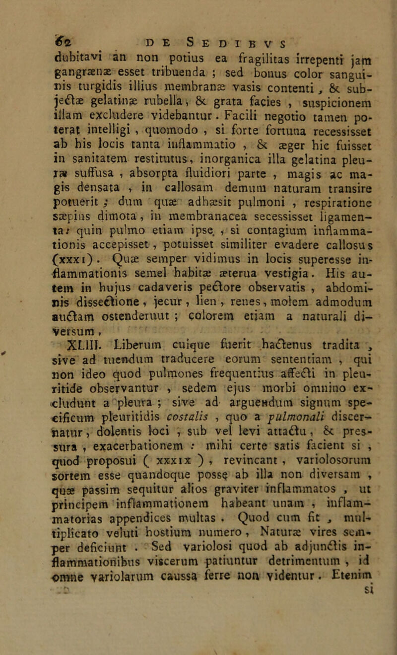 dubitavi an non potius ea fragilitas irrepenti jam gangraenae esset tribuenda ; sed bonus color sangui- nis turgidis illius membranae vasis contenti, 8c sub- jeftae gelatinae rubella, 8c grata facies , suspicionem illam excludere videbantur. Facili negotio tamen po- terat intelligi , quomodo , si forte fortuna recessisset ab his locis tanta inflammatio , & aeger hic fuisset in sanitatem restitutus, inorganica illa gelatina pleu- ra suffusa , absorpta fluidiori parte , magis ac ma- gis densata , in callosam demum naturam transire potuerit ; dum quze adhaesit pulmoni , respiratione saepius dimota, in membranacea secessisset ligamen- ta; quin pulmo etiam ipse * si contagium inflamma- tionis accepisset, potuisset similiter evadere callosus (xxxi). Quae semper vidimus in locis supercsse in- flammationis semel habitae aeterua vestigia. His au- tem in hujus cadaveris pe£lore observatis , abdomi- nis dissectione, jecur, lien, renes, molem admodum atnftam ostenderuut ; colorem etiam a naturali di- versum , XL1II. Liberum cuique fuerit hactenus tradita , sive ad tuendum traducere eorum sententiam , qui non ideo quod pulmones frequentius affecti in pleu- ritide observantur , sedem ejus morbi omnino ex- cludunt a pleura ; sive ad arguendum signum spe- cificum pleuritidis costalis , quo a pulmonali discer- natur , dolentis loci , sub vel levi atta&u, pres- sura , exacerbationem : mihi certe satis facient si , quod proposui ( xxxix ) , revincant , variolosorum sortem esse quandoque posse ab illa non diversam , quae passim sequitur alios graviter inflammatos , ut principem inflammationem habeant unam , inflam- matorias appendices multas . Quod cum fit , mul- tiplicato veluti hostium numero , Naturse vires sem- per deficiunt . Sed variolosi quod ab adjundiis in- flammationibus viscerum patiuntur detrimentum , id omne variolarum caussa ferre non videntur. Etenim