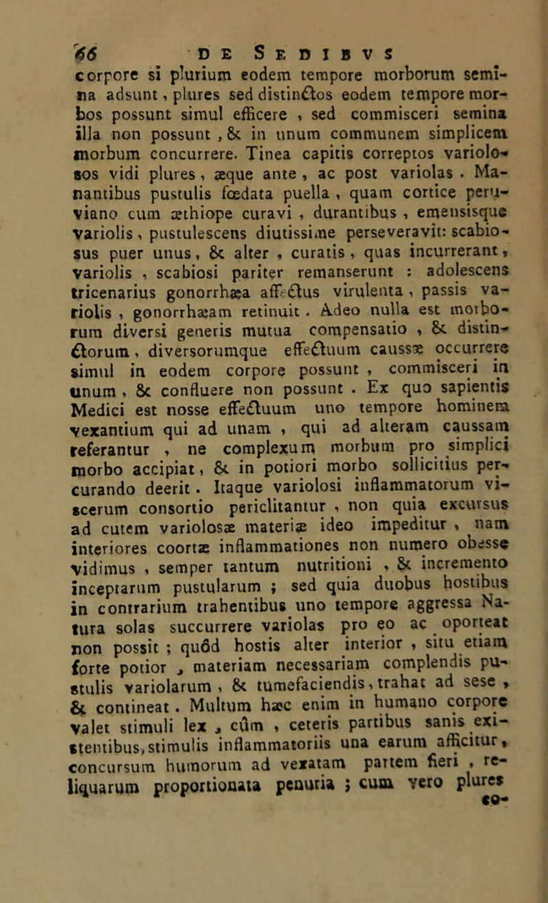 corpore si plurium eodem tempore morborum semi- na adsunt, plures sed distinctos eodem tempore mor- bos possunt simul efficere , sed commisceri semina illa non possunt , 8t in unum communem simplicem morbum concurrere. Tinea capitis correptos variolo- bos vidi plures, seque ante , ac post variolas . Ma- nantibus pustulis foedata puella , quam cortice peru- viano cum cethiope curavi , durantibus , emensisque variolis , pustulescens diutissime perseveravit: scabio- sus puer unus, Sc alter , curatis , quas incurrerant, variolis , scabiosi pariter remanserunt : adolescens tricenarius gonorrhaa aff-ctus virulenta , passis va- riolis , gonorrhajam retinuit . Adeo nulla est morbo- rum diversi generis mutua compensatio , 8t distin- ctorum i diversorumque effeCtuum caussa occurrere simul in eodem corpore possunt , commisceri in unum » 8c confluere non possunt . Ex quo sapientis Medici est nosse effeCtuum uno tempore hominem vexantium qui ad unam » qui ad alteram caussam referantur , ne complexum morbum pro simplici morbo accipiat, &. in potiori morbo sollicitius per- curando deerit • Itaque variolosi inflammatorum vi- scerum consortio periclitantur , non quia excursus ad cutem variolosae materia ideo impeditur , nam interiores coortae inflammationes non numero obesse vidimus , semper tantum nutritioni , St incremento inceptarum pustularum ; sed quia duobus hostibus in contrarium trahentibus uno tempore aggressa Na- tura solas succurrere variolas pro eo ac oporteat non possit ; qufid hostis alter interior , situ etiam forte potior , materiam necessariam complendis pu- stulis variolarum , 8t tumefaciendis, trahat ad sese * & contineat. Multum hac enim in humano corpore valet stimuli lex j cum « ceteris partibus sanis exi- stentibus,stimulis inflammatoriis una earum afficitur, concursum humorum ad vexatam partem fieri . re- liquarum proportionali penuria ; cum vero