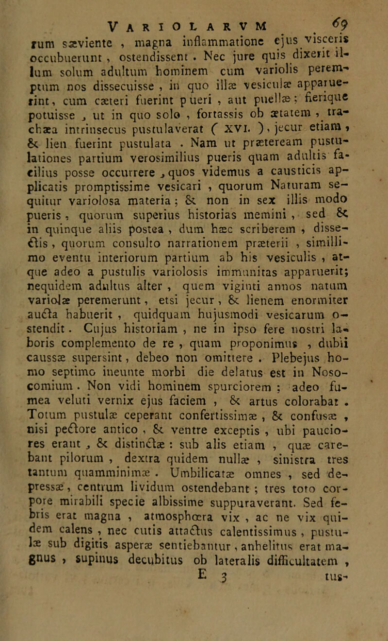 rum sseviente , magna inflammatione ejus visceris occubuerunt , ostendissent . Nec jure quis dixerit il- lum solum adultum hominem cum variolis perem- ptum nos dissecuisse , in quo illae vesiculae apparue- rint, cum caeteri fuerint pueri , aut puellae; fierique potuisse j ut in quo solo , fortassis ob aetatem tra- chaea intrinsecus pustulaverat ( XVI. ), jecur etiam» & lien fuerint pustulata . Nam ut praeteream pustu- lationes partium verosimilius pueris quam adultis fa- cilius posse occurrere j quos videmus a causticis ap- plicatis promptissime vesicari , quorum Naturam se- quitur variolosa materia; &. non in sex illis modo pueris, quorum superius historias memini , sed in quinque aliis postea , dum haec scriberem , disse- ctis , quorum consulto narrationem praeterii , similli- mo eventu interiorum partium ab his vesiculis , at- que adeo a pustulis variolosis immunitas apparuerit; nequidem adultus alter , quem viginti annos natum variolae peremerunt, etsi jecur , &. lienem enormiter aucta habuerit , quidquam hujusmodi vesicarum o- stendit. Cujus historiam , ne in ipso fere nostri la- boris complemento de re , quam proponimus , dubii caussae supersint, debeo non omittere . Plebejus ho- mo septimo ineunte morbi die delatus est in Noso- comium . Non vidi hominem spurciorem ; adeo fu- mea veluti vernix ejus faciem , & artus colorabat . Totum pustulae ceperant confertissimae , & confusae , nisi pedore antico , 8c ventre exceptis , ubi paucio- res erant & distinctae : sub alis etiam , quae care- bant pilorum , dextra quidem nullae , sinistra tres tantum quamminimae . Umbilicatae omnes , sed de- pressae, centrum lividum ostendebant; tres toro cor- pore mirabili specie albissime suppuraverant. Sed fe- bris erat magna , atmosphoera vix , ac ne vix qui- dem calens , nec cutis attadus calentissimus , pustu- lae sub digitis asperae sentiebamur, anhelitus erat ma- gnus , supinus decubitus ob lateralis difficultatem , E 3 tus-