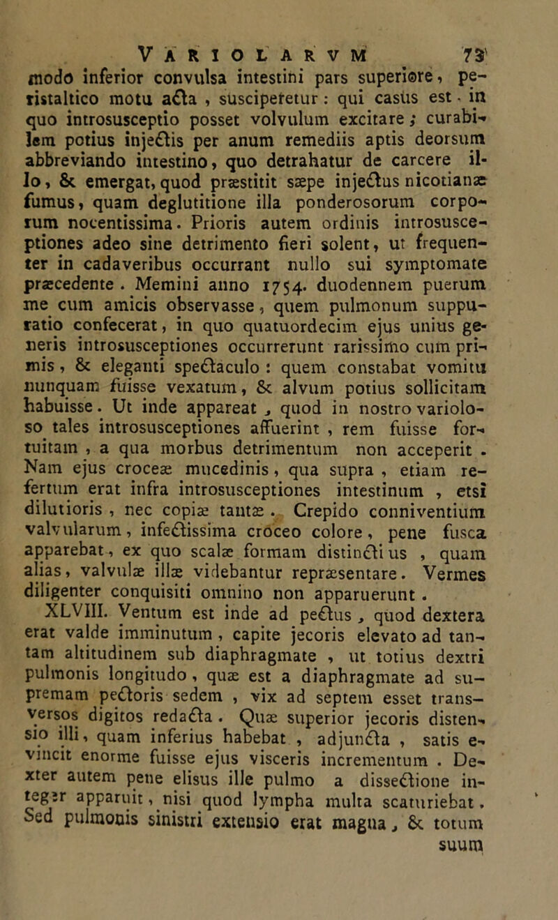 modo inferior convulsa intestini pars superiore, pe- ristaltico motu a&a , susciperetur: qui casus est • in quo introsusceptio posset volvulum excitare; curabi- lem potius injeftis per anum remediis aptis deorsum abbreviando intestino, quo detrahatur de carcere il- lo, & emergat, quod praestitit saepe injedtus nicotianae fumus, quam deglutitione illa ponderosorum corpo- rum nocentissima. Prioris autem ordinis introsusce- ptiones adeo sine detrimento fieri solent, ut frequen- ter in cadaveribus occurrant nullo sui symptomate praecedente . Memini anno 1754. duodennem puerum me cum amicis observasse, quem pulmonum suppu- ratio confecerat, in quo quatuordecim ejus unius ge- neris introsusceptiones occurrerunt rarissimo cum pri- mis , & eleganti spectaculo : quem constabat vomitu nunquam fuisse vexatum, St alvum potius sollicitam habuisse. Ut inde appareat quod in nostro variolo- so tales introsusceptiones affuerint , rem fuisse for- tuitam , a qua morbus detrimentum non acceperit . Nam ejus croceae mucedinis, qua supra , etiam re- fertum erat infra introsusceptiones intestinum , etsi dilutioris , nec copiae tantae. Crepido conniventium valvularum, infestissima croceo colore, pene fusca apparebat, ex quo scalae formam distincti us , quam alias, valvulae illae videbantur repraesentare. Vermes diligenter conquisiti omnino non apparuerunt . XLVIII. Ventum est inde ad peStus , quod dextera erat valde imminutum , capite jecoris elevato ad tan- tam altitudinem sub diaphragmate , ut totius dextri pulmonis longitudo , quae est a diaphragmate ad su- premam pectoris sedem , vix ad septeni esset trans— versos digitos redadla . Quae superior jecoris disten- sio illi, quam inferius habebat , adjundta , satis e- vincit enorme fuisse ejus visceris incrementum . De- xter autem pene elisus ille pulmo a dissedtione in- tegir apparuit, nisi quod lympha multa scaturiebat. Sed pulmonis sinistri extensio erat magna St totum suum