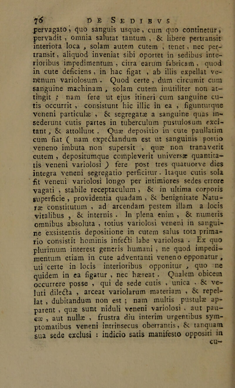 pervagato, quo sanguis usque, cum quo continetur, pervadit , omnia salutat tantum , St libere pertransit interiora loca , solam autem cutem , tenet, nec per- transit, aliquod inveniat sibi oportet in sedibus inte- rioribus impedimentum, citra earum fabricam, quod in cute deficiens , in hac figat , ab illis expellat ve- nenum variolosum . Quod certe , dum circumit cum sanguine machinam , solam cutem inutiliter non at- tingit ; nam fere ut ejus itineri cum sanguine cu- tis occurrit , consistunt hic illic in ea , figunturque veneni particulae , fk segregatae a sanguine quas in- sederunt cutis partes in tuberculum pustulosum exci- tant , St attollunt . Quae depositio in cute paullatim cum fiat ( nam expe&andum est ut sanguinis portio veneno imbuta non supersit , qute non tranaverit cutem , depositumque compleverit universae quantita- tis veneni variolosi ) fere post tres quatuorve dies integra veneni segregatio perficitur. Itaque cutis sola fit veneni variolosi longo per intimiores sedes errore vagati , stabile receptaculum , 8c in ultima corporis superficie , providentia quadam , 8t benignitate Natu- rae constitutum , ad arcendam pestem illam a locis vitalibus , & internis . In plena enim , St numeris omnibus absoluta , totius variolosi veneni in sangui- ne exsistentis depositione in cutem salus tota prima- rio consistit hominis infe&i labe variolosa . Ex qito plurimum interest generis humani , ne quod impedi- mentum etiam in cute adventanti veneno opponatur, uti certe in locis interioribus opponitur quo ne quidem in ea figatur , nec haereat . Qualem obicem occurrere posse , qui de sede cutis , unica . & ve- luti dilefta , arceat variolarum materiam , & repel- lat , dubitandum non est ; nam multis pustulae ap- parent , quae sunt niduli veneni variolosi , aut pau- ca: , aut nullae , frustra diu interim urgentibus sym- ptomatibus veneni intrinsecus oberrantis, St tanquam sua sede exclusi : indicio satis manifesto oppositi in cu-