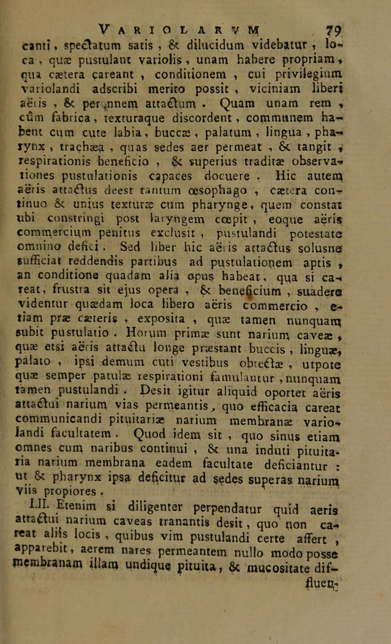 canti, speciatum satis , 8< dilucidum videbatur , lo- ca , qua: pustulant variolis , unam habere propriam, qtu castera careant , conditionem , cui privilegium variolandi adscribi merito possit , viciniam liberi aetis , per annem attactum . Quam unam rem , cum fabrica, texturaque discordent, communem ha- bent cum cute labia, buccae, palatum, lingua , pha-* rynx , trachaea , quas sedes aer permeat , &. tangit , respirationis beneficio , & superius traditae observa- tiones pustulationis capaces docuere , Hic autem aeris attafhis deest tantum oesophago , csetera con- tinuo & unius texturae cum pharynge, quem constat libi constringi post laryngem coepit , eoque aeris commercium penitus exclusit , pustulandi potestate omnino defici. Sed liber hic aeris actatfhis solusne sufficiat reddendis partibus ad pustulationem aptis , an conditione quadam alia opus habeat, qua si ca- reat, frustra sit ejus opera , Sc bene§cium , suadere videntur quaedam loca libero aeris commercio , e- tiam prae cseteris , exposita , quae tamen nunquam subit pustulatio . Horum primae sunt narium caveae , quae etsi aeris atta&u longe praestant buccis , linguae, palato , ipsi demum cuti vestibus obte&ae , utpote quae semper patulae respirationi famulantur , nunquam tamen pustulandi . Desit igitur aliquid oportet aeris attadtui narium vias permeantis, quo efficacia careat communicandi pituitariae narium membranae vario- landi facultatem . Quod idem sit , quo sintis etiam omnes cum naribus continui , & una induti pituita- ria narium membrana eadem facultate deficiantur : ut pharynx ipsa deficitiir ad sedes superas narium viis propiores , UL Etenim si diligenter perpendatur quid aeris attatiui narium caveas tranantis desit, quo non ca- reat aliis locis , quibus vim pustulandi certe affert , apparebit, aerem nares permeantem nullo modo posse membranam illam undique pituita, & mucositate dif- flue d;-