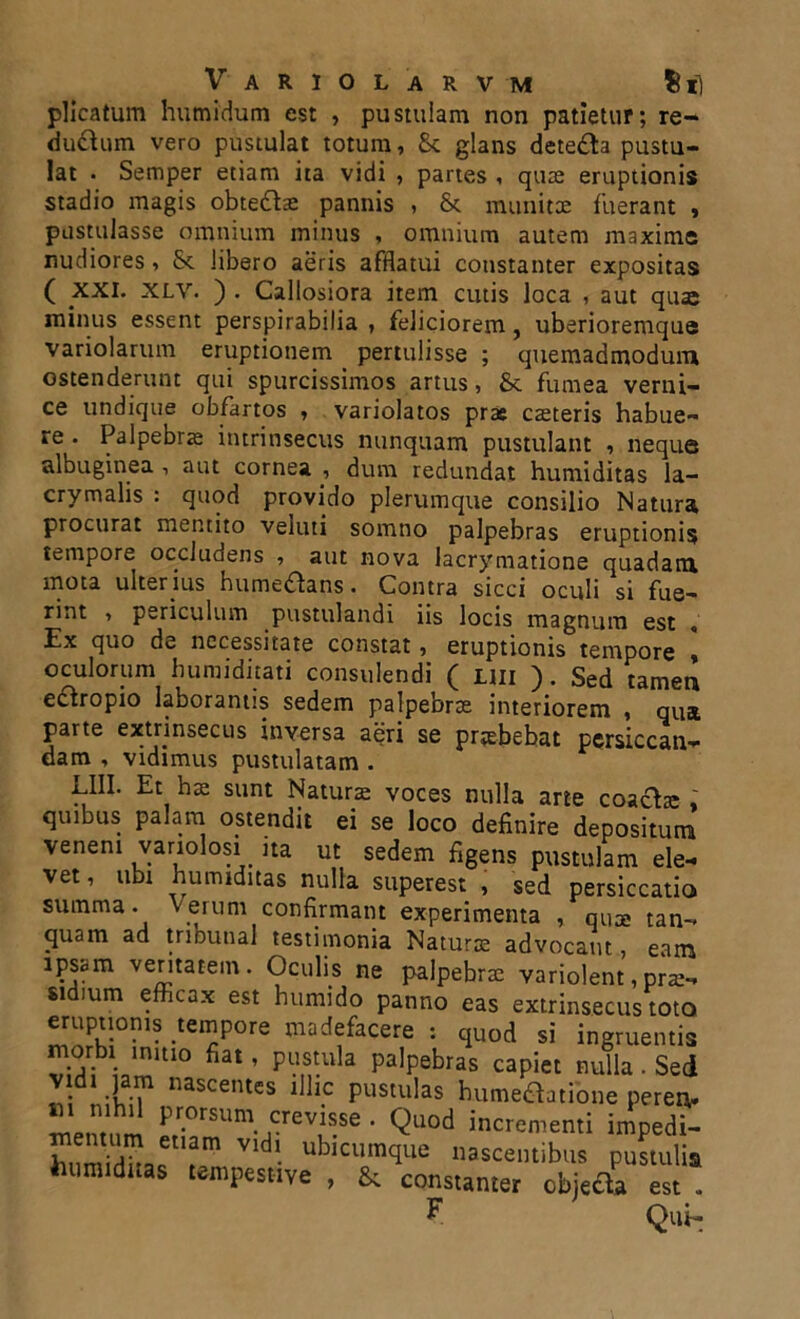 plicatum humidum est , pustulam non patietur; re- ductum vero pustulat totum, & glans dete£fo pustu- lat • Semper etiam ita vidi , partes , quae eruptionis stadio magis obteftae pannis , & munitae fuerant , pustulasse omnium minus , omnium autem maxime rudiores, & libero aeris afflatui constanter expositas ( XXI. XLV. ) . Callosiora item cutis loca , aut quae minus essent perspirabilia , feliciorem, uberioremque variolarum eruptionem pertulisse ; quemadmodum ostenderunt qui spurcissimos artus, & fumea verni- ce undique obfartos , variolatos prae caeteris habue- re . Palpebrae intrinsecus nunquam pustulant , neque albuginea , aut cornea , dum redundat humiditas la- crymalis : quod provido plerumque consilio Natura procurat mentito veluti somno palpebras eruptionis tempore occludens , aut nova lacrymatione quadam mota ulterius hume&ans. Contra sicci oculi si fue- rint , periculum pustulandi iis locis magnum est Ex quo de necessitate constat, eruptionis tempore | oculorum humiditati consulendi ( uii ). Sed tamen eftropio laborantis sedem palpebrae interiorem , qua parte extrinsecus inversa aeri se praebebat pcrsiccan- dam , vidimus pustulatam . LIII. Et hae sunt Naturae voces nulla arte coactae « quibus palam ostendit ei se loco definire depositum veneni variolosi ita ut sedem figens pustulam ele- vet, ubi humiditas nulla superest , sed persiccatio summa, verum confirmant experimenta , quae tan- quam ad tribunal testimonia Naturae advocant, eam ipsam veritatem. Oculis ne palpebrae variolent,prae- si ium efficax est humido panno eas extrinsecus toto eruptionis tempore madefacere : quod si ingruentis morbi initio fiat, pustula palpebras capiet nulla . Sed nascentes llbc pustulas humecdatione peren. mentum J>r.orsum. crevisse . Quod incrementi impedi- Z nuJh Vldl. ublcumque nascentibus pustulis humiditas tempestive , & constanter cbjeda est F Qui-