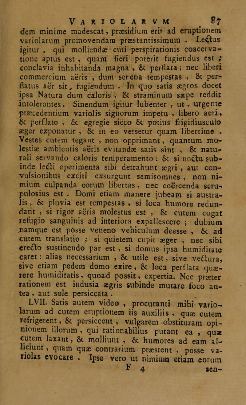 Variolarvm dem minime madescat, praesidium erit ad eruptionem variolarum promovendam praes tantissimum . Lectus igitur , qui molliendae cuti perspirationis coacerva- tione aptus est , quam fieri poterit fugiendus est ; conclavia inhabitanda magna , &. perfiata ; nec liberi commercium aeris , dum serena tempestas , Sc per- flatus aer sit, fugiendum . In quo satis aegros docet ipsa Natura dum caloris v & straminum sape reddit intolerantes. Sinendum igitur lubenter , ut, urgente praecedentium variolis signorum impetu , libero aeri, & perflato , &c egregie sicco & potius frigidiusculo aeger exponatur , St in eo versetur quam liberrime . Vestes cutem tegant , non opprimant, quantum mo- lestia ambientis aeris evitandae satis sint , 8t natu- rali servando caloris temperamento : & si noctu sub- inde lecti operimenta sibi detrahunt aegri , aut con- vulsionibus exciti exsurgunt semisomnes , non ni- mium culpanda eorum libertas, nec coercenda scru- pulosius est . Domi etiam manere jubeam si austra- lis , & pluvia est tempestas , si loca humore redun- dant , si rigor aeris molestus est , cutem cogat refugio sanguinis ad interiora expallescere ; dubium namque est posse veneno vehiculum deesse , & ad cutem translatio ; si quietem cupit aeger , nec sibi «re£to sustinendo par est , si domus ipsa humiditate caret: alias necessarium , & utile est, sive ve&ura, sive etiam pedem domo exire, fk loca perflata quae- rere humiditatis, quoad possit, expertia. Nec praeter rationem est indusia aegris subinde mutare foco an- tea , aut sole persiccata. LVII. Satis autem video , procuranti mihi vario- larum ad cutem eruptionem iis auxiliis , quae cutem refrigerent, & persiccent , vulgarem obstituram opi- nionem illorum , qui rationabilius putant ea , quae cutem laxant, & molliunt , &. humores ad eam al- liciunt , quam quae contrarium praestent , posse va- nolas evocare . Ipse vero ut nimium etiam eorum