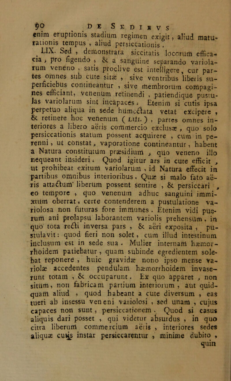 enim eruptionis stadium regimen exigit, aliud matu- rationis tempus , aliud persiccationis . . Sed , demonstrata siccitatis locorum effica- cia i pro figendo i & a sanguine separando variola- rum ventjno , satis proclive est intelligere, cur par- tes omnes sub cute sitae , sive ventribus libetis su- perficiebus contineantur , sive membrorum compagi- nes efficiant, VenenUm retinendi , patiendique pustu- las variolarum sint incapaces i Etenim si cutis ipsa perpetuo aliqua in sede hiimcdlata vetat excipere , 8c retinere hoc venenum ( nii. ) , partes omnes in- teriores a libero aeris commercio exclusas , quo solo persiccationis statum possent acquirere , cura in pe- renni, ut constatj vaporatione contineantur, habent a Natura constitutum praesidium t qtio veneno illo nequeant iiisideri « Quod igitur ars in cute efficit , ut prohibeat exitum variolarum , id Natura effecit in partibus omnibus interioribus. Quas si malo fato ae- ris atta&um' libertim possent sentire , &. persiccari , eo tempore , quo venenum adhuc sanguini immi- xtum oberrat * certe contenderem a pustulatione va- riolosa non futuras fore immanes . Etenim vidi pue- rum ani prolapsu laborantem variolis prehensum, in quo tota re&i inversa pars , Sc aeri exposita , pu- stulavit: quod fieri non solet, cum illud intestinum inclusum est in sede sua . Mulier internam haemcr- rhoidem patiebatur, quam subinde egredientem sole- bat reponere , huic gravidae nono ipso mense va- riolae accedentes pendulam haemorrhoidem invase- runt totam , & occuparunt. Ex quo apparet } non sitiim, non fabricam partium interiorum, aut quid- quam aliud i quod habeant a cute diversum , eas tueri ab insessu veneni variolosi , sed unam , cujus capaces non sunt, persiccationem . Quod si casus aliquis dari posset , qui videtur absurdus , in quo citra liberum commercium aeris , interiores sedes aliquae cu^s instar persiccarenttir , minime dubito ,