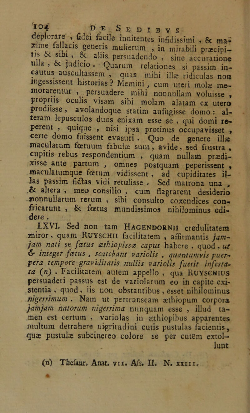 J°4' D E S E D I B V S depbrare* , fidei facile innitentes infidissimi , & ma< xime fallacis genem mulierum , in mirabili prxcipi- ,1,s. & f , » & allls persuadendo , sine accuratione 11 a ’ ^ judicio . Quarum relationes si passim in- cautus auscultassem , quas mihi illae ridiculas non ingessissent historias ? Memini t cum uteri molae me- morarentur , . persuadere mihi nonnullam voluisse , propriis oculis visam sibi molam alatam ex utero prodnsse > avolandoque statim aufugisse domo: al- teram lepusculos duos enixam esse se , qui domi re- perent , quique , nisi ipsa protinus occupavisset , certe domo fuissent evasuri . Quo de genere illae macularum fatuum fabulae sunt, avide, sed frustra , cupitis rebus respondentium , quam nullam praedi- xisse ante partum s omnes postquam peperissent * maculatumque fatum vidissent , ad cupiditates il- las passim fi£las vidi retulisse * Sed matrona una , &c altera , meo consilio cum flagrarent desiderio nonnullarum rerum , sibi consulto coxendices con- fricarunt , &. foetus mundissimos nihilominus edi- dere . LXVI. Sed non tam Hagendornii credulitatem miror, quam Ruyschji facilitatem , affirmantis jam- )&rn; nati se fatus athiopissx caput habere , quod, ut & integer fatus } scatebant variolis , quantumvis puer- pera tempore graviditatis nullis variolis fuetit infesta- ta (n) . Facilitatem autem appello , qua Ruyschius persuaderi passus est de variolarum eo in capite exi- stentia , quod, iis non obstantibus , esset nihilominus nigerrimum . Nam ut pertrar.seam aethiopum corpora jamjam natorum nigerrima nunquam esse , illud ta- men est certum , variolas in aethiopibus apparentes multum detrahere nigritudini cutis pustulas facientis, qute pustulae subcinereo colore se per cutem extol- lunt