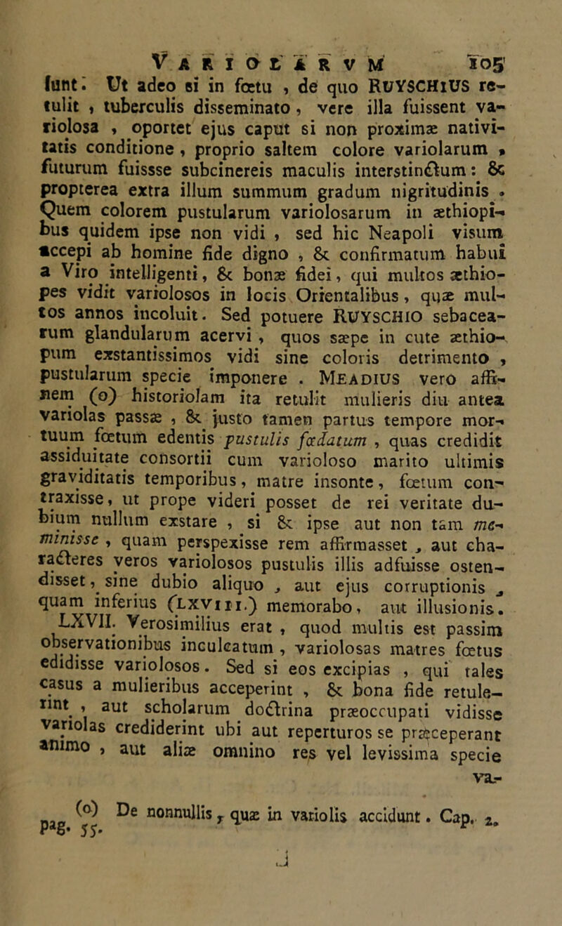 funti Ut adeo si in fetu , de quo RuYSCHiUS re- tulit , tuberculis disseminato, vere illa fuissent va- riolosa , oportet ejus caput si non proximae nativi- tatis conditione , proprio saltem colore variolarum » futurum fuissse subcinereis maculis interstin&um: 8c propterea extra illum summum gradum nigritudinis . Quem colorem pustularum variolosarum in aethiopi-» bus quidem ipse non vidi , sed hic Neapoli visum «ccepi ab homine fide digno , & confirmatum habui a .*nteibgenti, 8c bonae fidei, qui multos aethio- pes vidit variolosos in locis Orientalibus, quae mul- tos annos incoluit. Sed potuere RUYSCHIO sebacea- rum glandularum acervi , quos saepe in cute aethio- pum exstantissimos vidi sine coloris detrimento , pustularum specie imponere . Meadius vero affi- nem (o) historiolam ita retulit mulieris diu antea variolas passae , 8t justo tamen partus tempore mor- tuum foetum edentis pustulis foedatum , quas credidit assiduitate consortii cum varioloso marito ultimis graviditatis temporibus, matre insonte, foetum con- traxisse, ut prope videri posset de rei veritate du- bium nullum exstare , si St ipse aut non tam me- minisse , quam perspexisse rem affirmasset , aut cha- racteres veros variolosos pustulis illis adfuisse osten- disset sine dubio aliquo aut ejus corruptionis ^ quam inferius (lxviii.) memorabo, aut illusionis. bXVII. Yerosimilius erat , quod multis est passim observationibus inculcatum , variolosas matres foetus edidisse variolosos. Sed si eos excipias , qui tales casus a mulieribus acceperint , 8t bona fide retule- nttt , aut scholarum do&rina praeoccupati vidisse variolas crediderint ubi aut reperturos se praeceperant animo , aut aliae omnino res vel levissima specie va.- pag ^ nonnuii'ls r quae in vario lis accidunt. Cap, 2. J