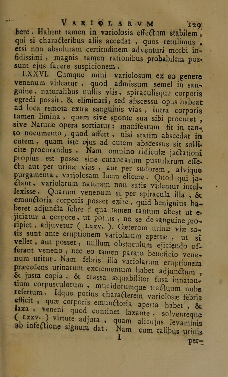 **9\ bereHabent tamen in variolosis effe&um stabilem, qui si chara&eribus aliis accedat , quos retulimus , etsi non absolutam certitudinem adventuri morbi in- fidissimi , magnis tamen rationibus probabilem pos- sunt ejus facere suspicionem. LXXVI. Cumque mihi variolosum ex eo gener® venenum videatur , quod admissum semel in san- guine, naturalibus nullis viis, spiraculisque corporis egredi possit, & eliminari, sed abscessu opus habeat ad loca remota extra sanguinis vias, intra corporis tamen limina , quem sive sponte sua sibi procuret , sive Naturas opera sortiatur: manifestum fit in tan- to nocumento , quod affert , nisi statim abscedat in cutem , quam iste e>jus ad cutem abscessus sit solli- cite procurandus . Nam omnino ridiculas jacfationi propius est posse sine cutanearum pustularum effe- ctu aut per urinas vias , aut per sudorem 3 alvique purgamenta , variolosam luem elicere. Quod qui ja- ftapt, variolarum naturam non satis videntur intel- lexisse. Quarum venenum si per spiracula illa , emunctoria corporis posset exire, quid benignius ha- beret adjuncta fehre ? qua tamen tantum abest ut e» pciatur a corpore, ut potius, ne se de sanguine pro- ripiet , adjuvetur ( Lxxv. ). Caeterum urini viae sa- tis sunt ante eruptionem variolarum apertae , ut si vellet , aut posset, nullum obstaculum ejiciendo of- ferant venenc> , nec eo tamen parato beneficio vene- num utitur. Nam febris illa variolarum eruptionem praecedens urinarum excrementum habet adjundum , & justa copia , & crassa aequabiliter fusa innatati- * Uf\ corpuscuIorum ». mucidorumque traftuum Imbe r^ertum. Idque potius chara^erem varioloss febris fi? ’ ZZ C°rP0rjS emu.n^ria aperta habet } L ’ ZZr Zt COmmet laxame ’ solventeque .binione signum dat. Nam cuntulibZ7Z