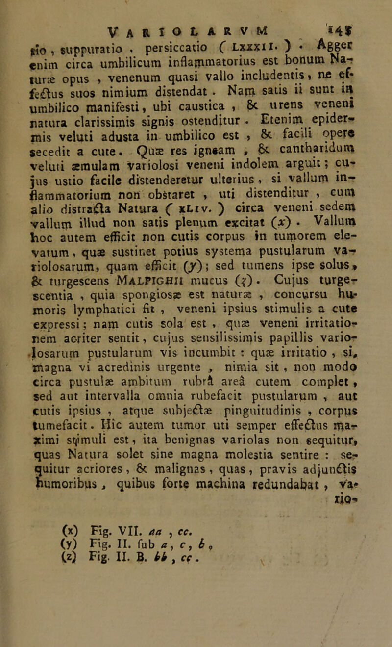 lio , suppuratio , persiccatio ( lxxxii* ) • Agger enim circa umbilicum inflammatorius est bonum Na- turae opus , venenum quasi vallo includentis, ne ef- fectus suos nimium distendat . Nam satis ii sunt ii| umbilico manifesti, ubi caustica , 8c urens veneni natura clarissimis signis ostenditur . Etenim epider- mis veluti adusta in umbilico est , & fac ili opef® secedit a cute. Quae res igneam , £* cantharidum veluti aemulam variolosi veneni indolem arguit; cu- jus ustio facile distenderetur ulterius, si vallum in- flammatorium non obstaret , uti distenditur , cum alio distrafla Natura ( xLiv. ) circa veneni sedem vallum illud non satis plenum excitat (at) • Vallum hoc autem efficit non cutis corpus in tumorem ele- vatum , quae sustinet potius systema pustularum va- riolosarum, quam efficit (y); sed tumens ipse solus* & turgescens Malpighii mucus (?). Cujus turge- scentia , quia spongiosae est natura; , concursu hu- moris lymphatici fit , veneni ipsius stimulis a cute expressi; nam cutis sola est , quae veneni irritatio- nem acriter sentit, cujus sensilissimis papillis vario- •losarum pustularum vis incumbit : quae irritatio , si, magna vi acredinis urgente , nimia sit , non modo circa pustulae ambitum rubrft area cutem complet , sed aut intervalla omnia rubefacit pustularum , aut cutis ipsius , atque subjedbe pinguitudinis , corpus tumefacit. Hic autem tumor uti semper effe£lus ma- ximi stjimuli est, ita benignas variolas non «equitur, quas Natura solet sine magna molestia sentire : se- quitur acriores, St malignas, quas, pravis adjun&is humoribus, quibus forte machina redundabat, va* rio- (x) Fig. VII. aa , ec. (y) Fig. II. fub a, c, b ,