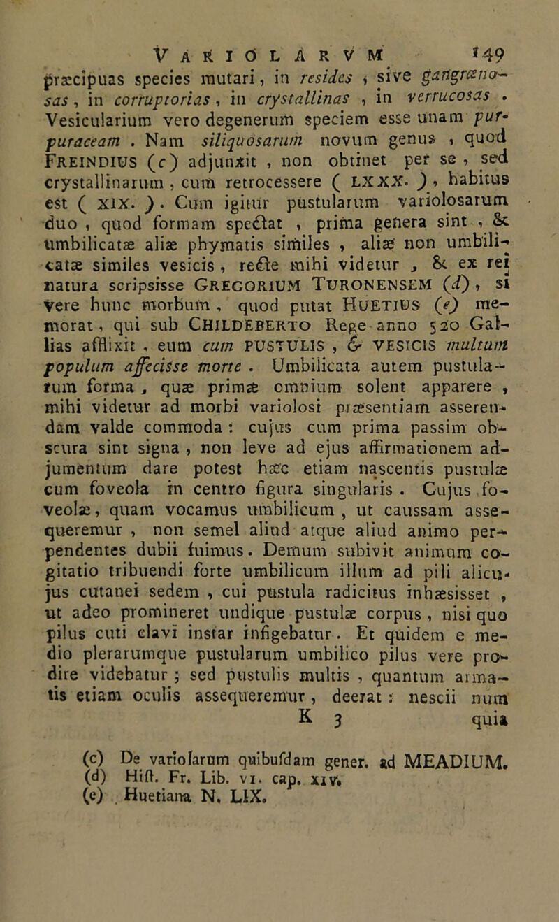 praecipuas species mutari, in resides , sive gangresno- sas, in corruptorias, in crystallinas , in verrucosas . Vesicularium vero degenerum speciem esse unam pur- puraceam . Nam siliquosarum novum genus i quod FreiNDIUS (c) adjunxit , non obtinet per se , sed crystallinarum , cum retrocessere ( LXXX. ) , habitus est ( xix. ) . Cum igitur pustularum variolosarum duo , quod formam spectat , prima genera sint , Sc umbilicatae aliae phymatis similes , aliae' non umbili- catae similes vesicis , re£te mihi videtur , St ex rei natura scripsisse Grecorium Turonensem (i) , si Vere hunc morbum , quod putat Huetius (e) me- morat, qui sub Childeberto Rege anno 520 Gai- lias afflixit , eum cum pustulis , & vesicis multum populum affecisse morte . Umbilicata autem pustula- rum forma, qua: primae omnium solent apparere , mihi videtur ad morbi variolosi praesentiam asseren- dam valde commoda : cujus cum prima passim ob- scura sint signa , non leve ad ejus affirmationem ad- jumentum dare potest haec etiam nascentis pustulae cum foveola in centro figura singularis. Cujus fo- veolae, quam vocamus umbilicum, ut caussam asse- queremur , non semel aliud atque aliud animo per- pendentes dubii fuimus. Demum subivit animum co- gitatio tribuendi forte umbilicum illum ad pili alicu- jus cutanei sedem , cui pustula radicitus inhaesisset , ut adeo promineret undique pustulae corpus , nisi quo pilus cuti clavi instar infigebatur. Et quidem e me- dio plerarumque pustularum umbilico pilus vere pro- dire videbatur ; sed pustulis multis , quantum arma- tis etiam oculis assequeremur, deerat : nescii num K 3 quia (c) De variolarnm quibufdam gener, ad MEADIUM. (d) Hifh Fr. Lib. vi. cap. xiv,